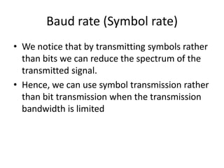 Baud rate (Symbol rate)
• We notice that by transmitting symbols rather
than bits we can reduce the spectrum of the
transmitted signal.
• Hence, we can use symbol transmission rather
than bit transmission when the transmission
bandwidth is limited
 