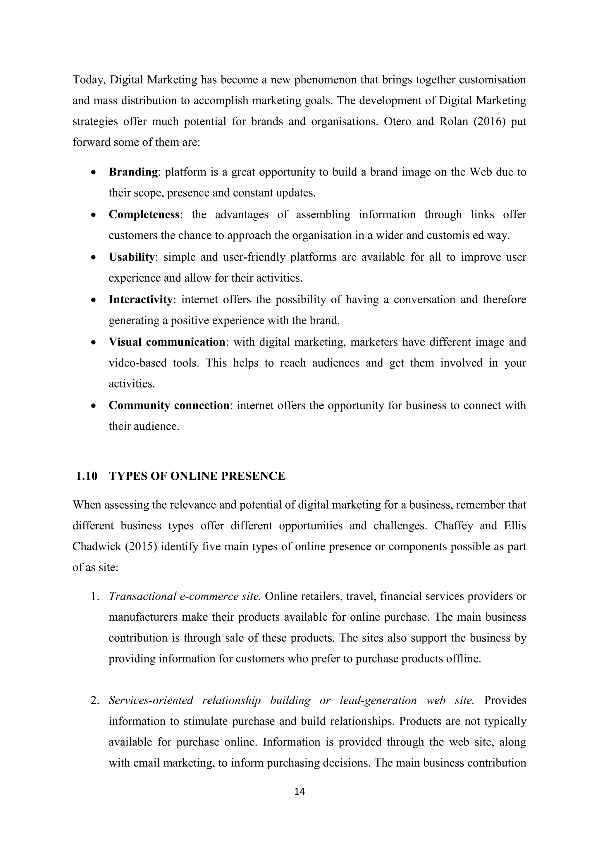 14
Today, Digital Marketing has become a new phenomenon that brings together customisation
and mass distribution to accomplish marketing goals. The development of Digital Marketing
strategies offer much potential for brands and organisations. Otero and Rolan (2016) put
forward some of them are:
 Branding: platform is a great opportunity to build a brand image on the Web due to
their scope, presence and constant updates.
 Completeness: the advantages of assembling information through links offer
customers the chance to approach the organisation in a wider and customis ed way.
 Usability: simple and user-friendly platforms are available for all to improve user
experience and allow for their activities.
 Interactivity: internet offers the possibility of having a conversation and therefore
generating a positive experience with the brand.
 Visual communication: with digital marketing, marketers have different image and
video-based tools. This helps to reach audiences and get them involved in your
activities.
 Community connection: internet offers the opportunity for business to connect with
their audience.
1.10 TYPES OF ONLINE PRESENCE
When assessing the relevance and potential of digital marketing for a business, remember that
different business types offer different opportunities and challenges. Chaffey and Ellis
Chadwick (2015) identify five main types of online presence or components possible as part
of as site:
1. Transactional e-commerce site. Online retailers, travel, financial services providers or
manufacturers make their products available for online purchase. The main business
contribution is through sale of these products. The sites also support the business by
providing information for customers who prefer to purchase products offline.
2. Services-oriented relationship building or lead-generation web site. Provides
information to stimulate purchase and build relationships. Products are not typically
available for purchase online. Information is provided through the web site, along
with email marketing, to inform purchasing decisions. The main business contribution
 