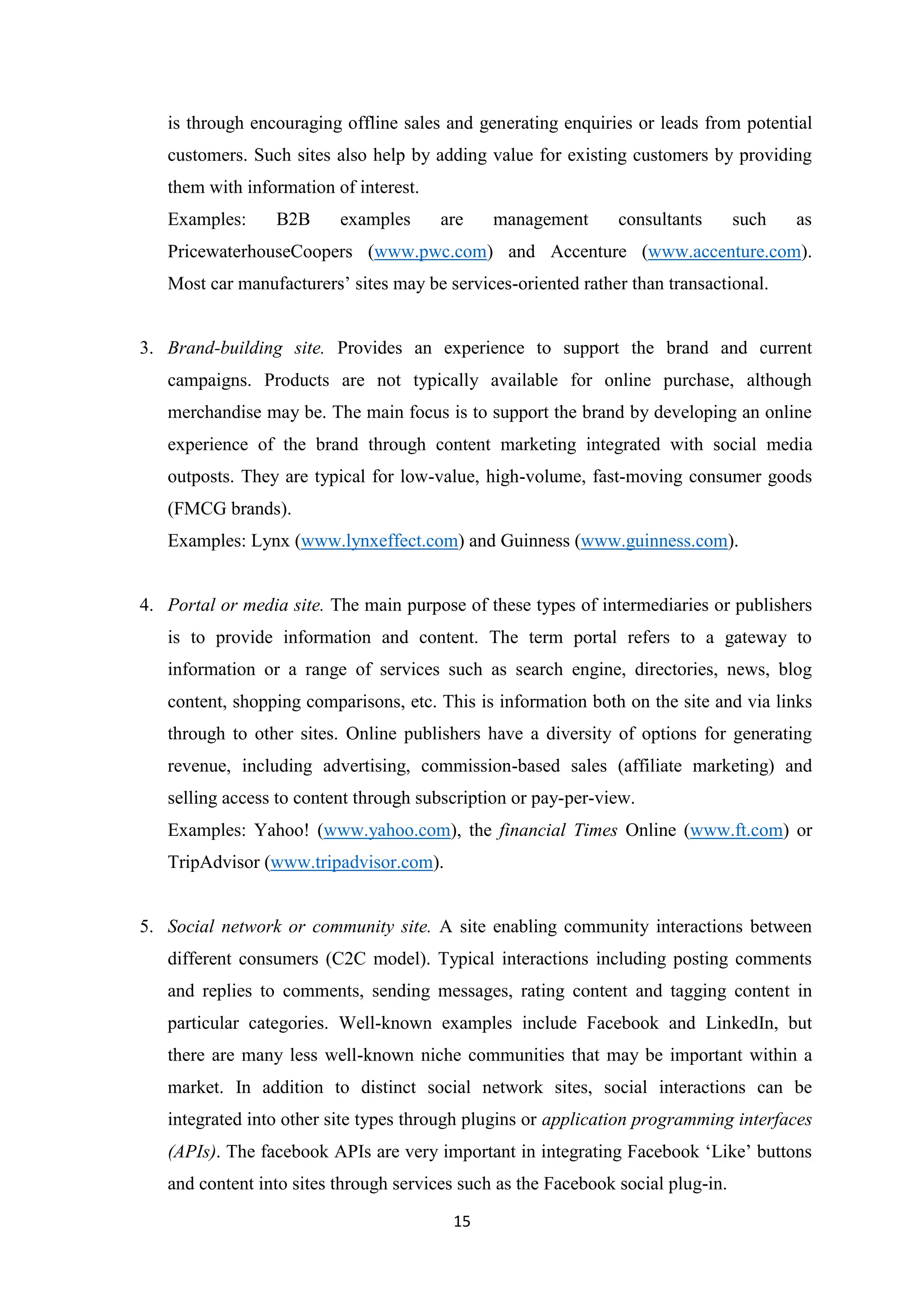 15
is through encouraging offline sales and generating enquiries or leads from potential
customers. Such sites also help by adding value for existing customers by providing
them with information of interest.
Examples: B2B examples are management consultants such as
PricewaterhouseCoopers (www.pwc.com) and Accenture (www.accenture.com).
Most car manufacturers’ sites may be services-oriented rather than transactional.
3. Brand-building site. Provides an experience to support the brand and current
campaigns. Products are not typically available for online purchase, although
merchandise may be. The main focus is to support the brand by developing an online
experience of the brand through content marketing integrated with social media
outposts. They are typical for low-value, high-volume, fast-moving consumer goods
(FMCG brands).
Examples: Lynx (www.lynxeffect.com) and Guinness (www.guinness.com).
4. Portal or media site. The main purpose of these types of intermediaries or publishers
is to provide information and content. The term portal refers to a gateway to
information or a range of services such as search engine, directories, news, blog
content, shopping comparisons, etc. This is information both on the site and via links
through to other sites. Online publishers have a diversity of options for generating
revenue, including advertising, commission-based sales (affiliate marketing) and
selling access to content through subscription or pay-per-view.
Examples: Yahoo! (www.yahoo.com), the financial Times Online (www.ft.com) or
TripAdvisor (www.tripadvisor.com).
5. Social network or community site. A site enabling community interactions between
different consumers (C2C model). Typical interactions including posting comments
and replies to comments, sending messages, rating content and tagging content in
particular categories. Well-known examples include Facebook and LinkedIn, but
there are many less well-known niche communities that may be important within a
market. In addition to distinct social network sites, social interactions can be
integrated into other site types through plugins or application programming interfaces
(APIs). The facebook APIs are very important in integrating Facebook ‘Like’ buttons
and content into sites through services such as the Facebook social plug-in.
 