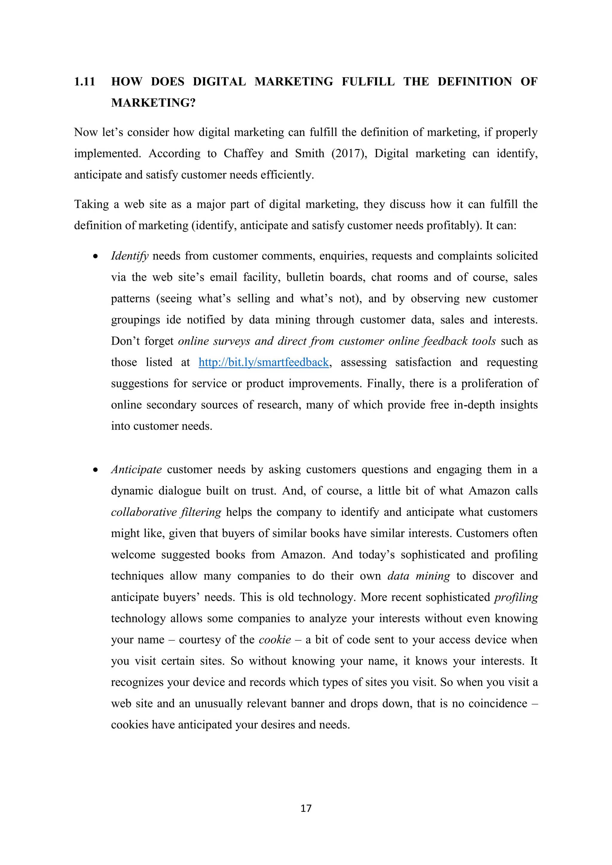 17
1.11 HOW DOES DIGITAL MARKETING FULFILL THE DEFINITION OF
MARKETING?
Now let’s consider how digital marketing can fulfill the definition of marketing, if properly
implemented. According to Chaffey and Smith (2017), Digital marketing can identify,
anticipate and satisfy customer needs efficiently.
Taking a web site as a major part of digital marketing, they discuss how it can fulfill the
definition of marketing (identify, anticipate and satisfy customer needs profitably). It can:
 Identify needs from customer comments, enquiries, requests and complaints solicited
via the web site’s email facility, bulletin boards, chat rooms and of course, sales
patterns (seeing what’s selling and what’s not), and by observing new customer
groupings ide notified by data mining through customer data, sales and interests.
Don’t forget online surveys and direct from customer online feedback tools such as
those listed at http://bit.ly/smartfeedback, assessing satisfaction and requesting
suggestions for service or product improvements. Finally, there is a proliferation of
online secondary sources of research, many of which provide free in-depth insights
into customer needs.
 Anticipate customer needs by asking customers questions and engaging them in a
dynamic dialogue built on trust. And, of course, a little bit of what Amazon calls
collaborative filtering helps the company to identify and anticipate what customers
might like, given that buyers of similar books have similar interests. Customers often
welcome suggested books from Amazon. And today’s sophisticated and profiling
techniques allow many companies to do their own data mining to discover and
anticipate buyers’ needs. This is old technology. More recent sophisticated profiling
technology allows some companies to analyze your interests without even knowing
your name – courtesy of the cookie – a bit of code sent to your access device when
you visit certain sites. So without knowing your name, it knows your interests. It
recognizes your device and records which types of sites you visit. So when you visit a
web site and an unusually relevant banner and drops down, that is no coincidence –
cookies have anticipated your desires and needs.
 