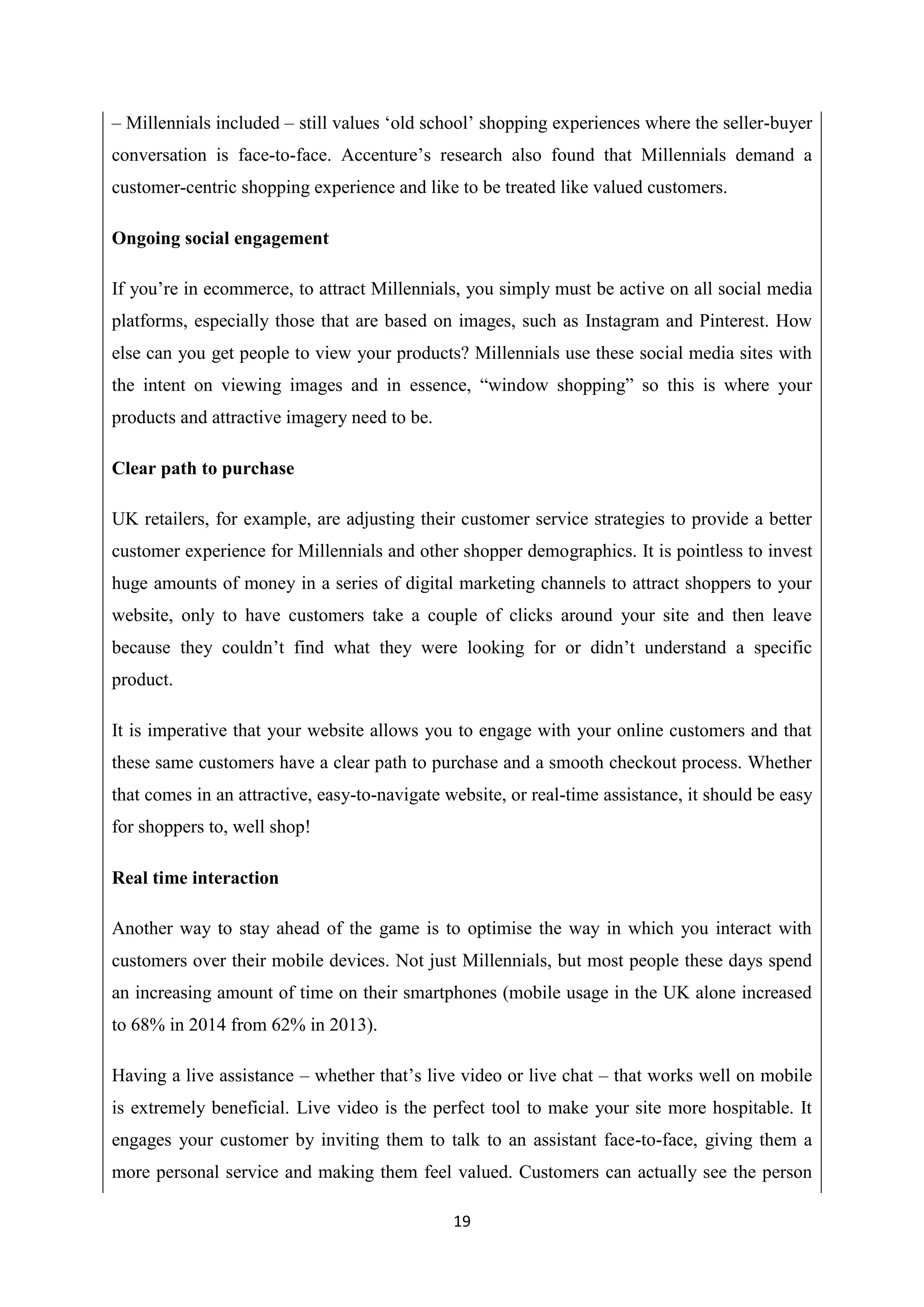19
– Millennials included – still values ‘old school’ shopping experiences where the seller-buyer
conversation is face-to-face. Accenture’s research also found that Millennials demand a
customer-centric shopping experience and like to be treated like valued customers.
Ongoing social engagement
If you’re in ecommerce, to attract Millennials, you simply must be active on all social media
platforms, especially those that are based on images, such as Instagram and Pinterest. How
else can you get people to view your products? Millennials use these social media sites with
the intent on viewing images and in essence, “window shopping” so this is where your
products and attractive imagery need to be.
Clear path to purchase
UK retailers, for example, are adjusting their customer service strategies to provide a better
customer experience for Millennials and other shopper demographics. It is pointless to invest
huge amounts of money in a series of digital marketing channels to attract shoppers to your
website, only to have customers take a couple of clicks around your site and then leave
because they couldn’t find what they were looking for or didn’t understand a specific
product.
It is imperative that your website allows you to engage with your online customers and that
these same customers have a clear path to purchase and a smooth checkout process. Whether
that comes in an attractive, easy-to-navigate website, or real-time assistance, it should be easy
for shoppers to, well shop!
Real time interaction
Another way to stay ahead of the game is to optimise the way in which you interact with
customers over their mobile devices. Not just Millennials, but most people these days spend
an increasing amount of time on their smartphones (mobile usage in the UK alone increased
to 68% in 2014 from 62% in 2013).
Having a live assistance – whether that’s live video or live chat – that works well on mobile
is extremely beneficial. Live video is the perfect tool to make your site more hospitable. It
engages your customer by inviting them to talk to an assistant face-to-face, giving them a
more personal service and making them feel valued. Customers can actually see the person
 