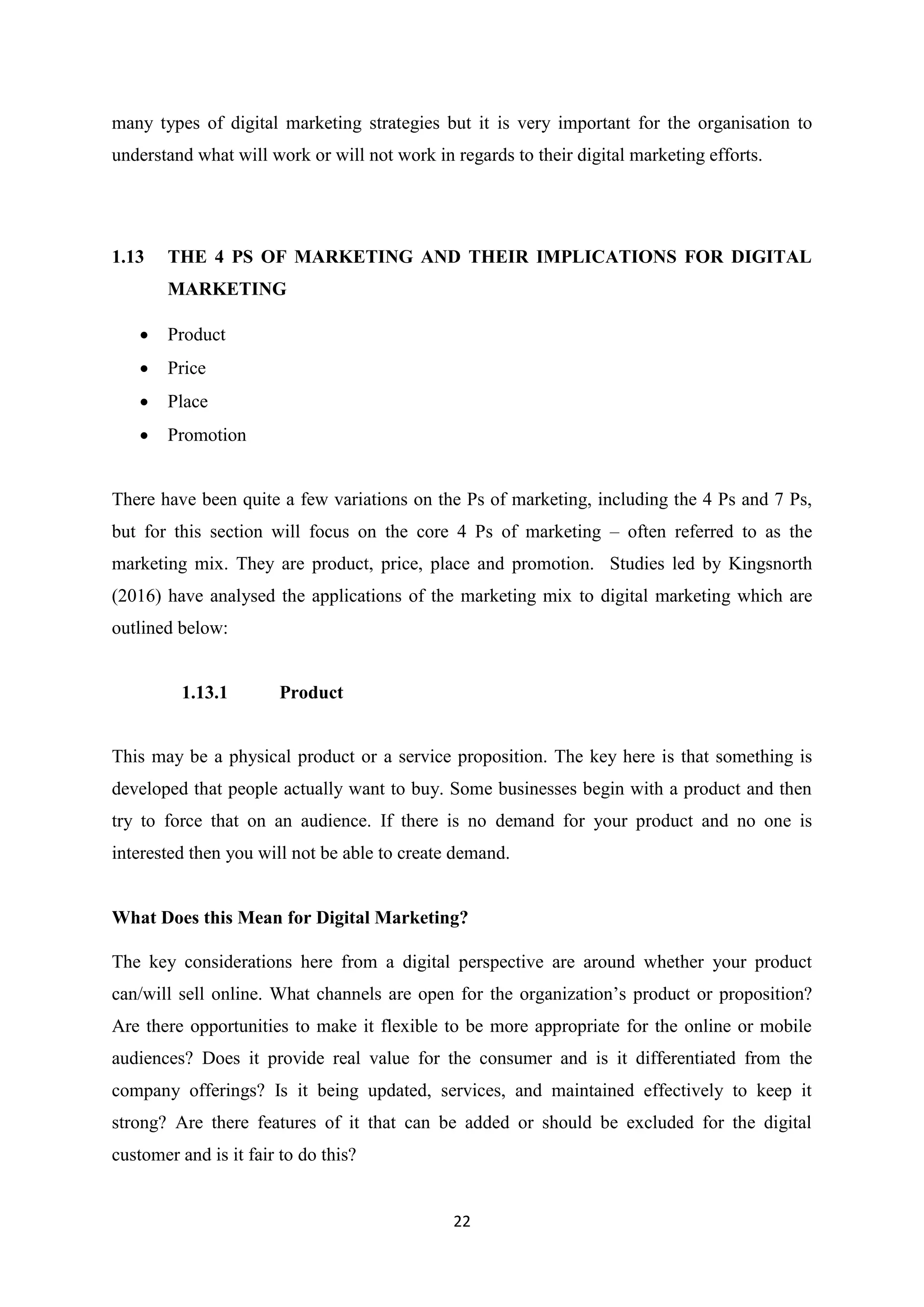 22
many types of digital marketing strategies but it is very important for the organisation to
understand what will work or will not work in regards to their digital marketing efforts.
1.13 THE 4 PS OF MARKETING AND THEIR IMPLICATIONS FOR DIGITAL
MARKETING
 Product
 Price
 Place
 Promotion
There have been quite a few variations on the Ps of marketing, including the 4 Ps and 7 Ps,
but for this section will focus on the core 4 Ps of marketing – often referred to as the
marketing mix. They are product, price, place and promotion. Studies led by Kingsnorth
(2016) have analysed the applications of the marketing mix to digital marketing which are
outlined below:
1.13.1 Product
This may be a physical product or a service proposition. The key here is that something is
developed that people actually want to buy. Some businesses begin with a product and then
try to force that on an audience. If there is no demand for your product and no one is
interested then you will not be able to create demand.
What Does this Mean for Digital Marketing?
The key considerations here from a digital perspective are around whether your product
can/will sell online. What channels are open for the organization’s product or proposition?
Are there opportunities to make it flexible to be more appropriate for the online or mobile
audiences? Does it provide real value for the consumer and is it differentiated from the
company offerings? Is it being updated, services, and maintained effectively to keep it
strong? Are there features of it that can be added or should be excluded for the digital
customer and is it fair to do this?
 