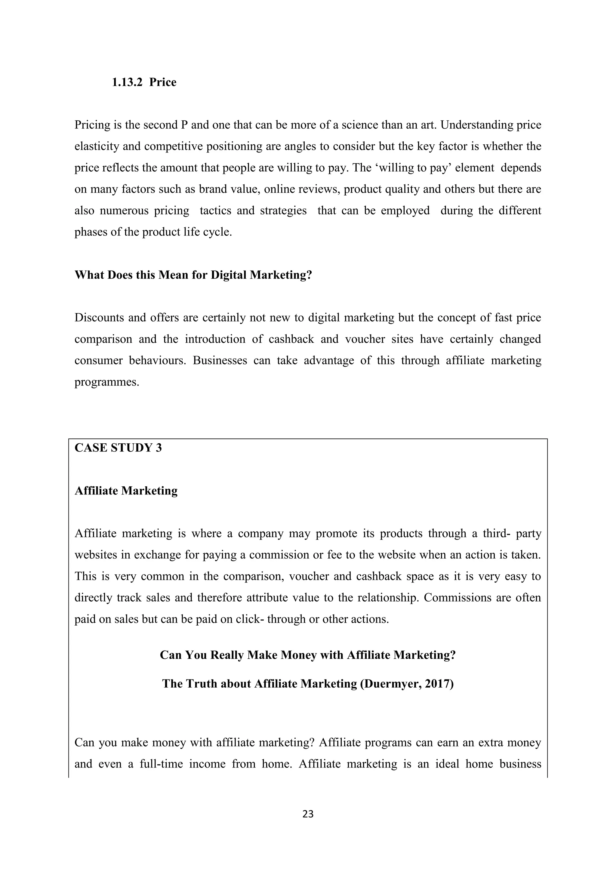 23
1.13.2 Price
Pricing is the second P and one that can be more of a science than an art. Understanding price
elasticity and competitive positioning are angles to consider but the key factor is whether the
price reflects the amount that people are willing to pay. The ‘willing to pay’ element depends
on many factors such as brand value, online reviews, product quality and others but there are
also numerous pricing tactics and strategies that can be employed during the different
phases of the product life cycle.
What Does this Mean for Digital Marketing?
Discounts and offers are certainly not new to digital marketing but the concept of fast price
comparison and the introduction of cashback and voucher sites have certainly changed
consumer behaviours. Businesses can take advantage of this through affiliate marketing
programmes.
CASE STUDY 3
Affiliate Marketing
Affiliate marketing is where a company may promote its products through a third- party
websites in exchange for paying a commission or fee to the website when an action is taken.
This is very common in the comparison, voucher and cashback space as it is very easy to
directly track sales and therefore attribute value to the relationship. Commissions are often
paid on sales but can be paid on click- through or other actions.
Can You Really Make Money with Affiliate Marketing?
The Truth about Affiliate Marketing (Duermyer, 2017)
Can you make money with affiliate marketing? Affiliate programs can earn an extra money
and even a full-time income from home. Affiliate marketing is an ideal home business
 