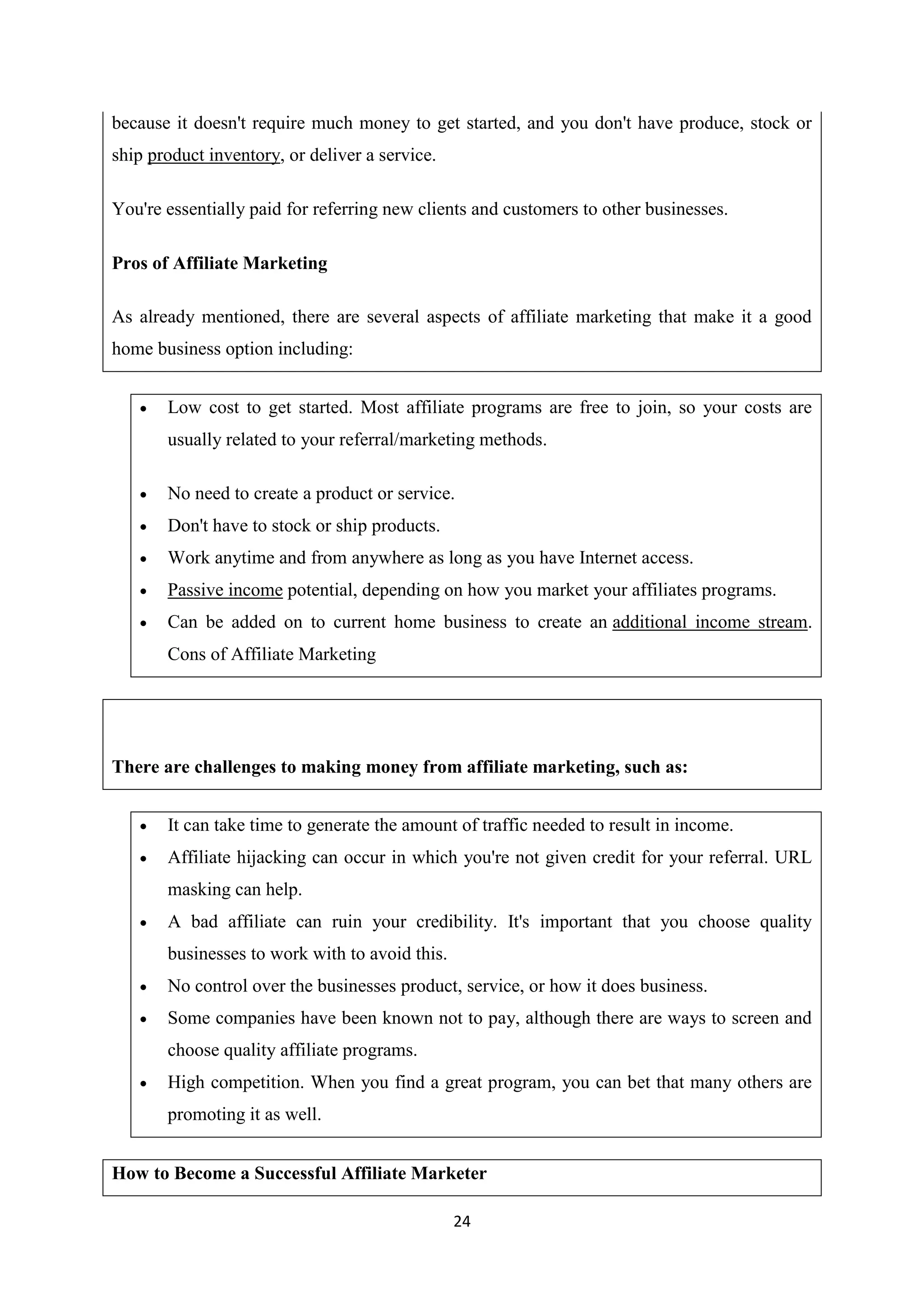 24
because it doesn't require much money to get started, and you don't have produce, stock or
ship product inventory, or deliver a service.
You're essentially paid for referring new clients and customers to other businesses.
Pros of Affiliate Marketing
As already mentioned, there are several aspects of affiliate marketing that make it a good
home business option including:
 Low cost to get started. Most affiliate programs are free to join, so your costs are
usually related to your referral/marketing methods.
 No need to create a product or service.
 Don't have to stock or ship products.
 Work anytime and from anywhere as long as you have Internet access.
 Passive income potential, depending on how you market your affiliates programs.
 Can be added on to current home business to create an additional income stream.
Cons of Affiliate Marketing
There are challenges to making money from affiliate marketing, such as:
 It can take time to generate the amount of traffic needed to result in income.
 Affiliate hijacking can occur in which you're not given credit for your referral. URL
masking can help.
 A bad affiliate can ruin your credibility. It's important that you choose quality
businesses to work with to avoid this.
 No control over the businesses product, service, or how it does business.
 Some companies have been known not to pay, although there are ways to screen and
choose quality affiliate programs.
 High competition. When you find a great program, you can bet that many others are
promoting it as well.
How to Become a Successful Affiliate Marketer
 