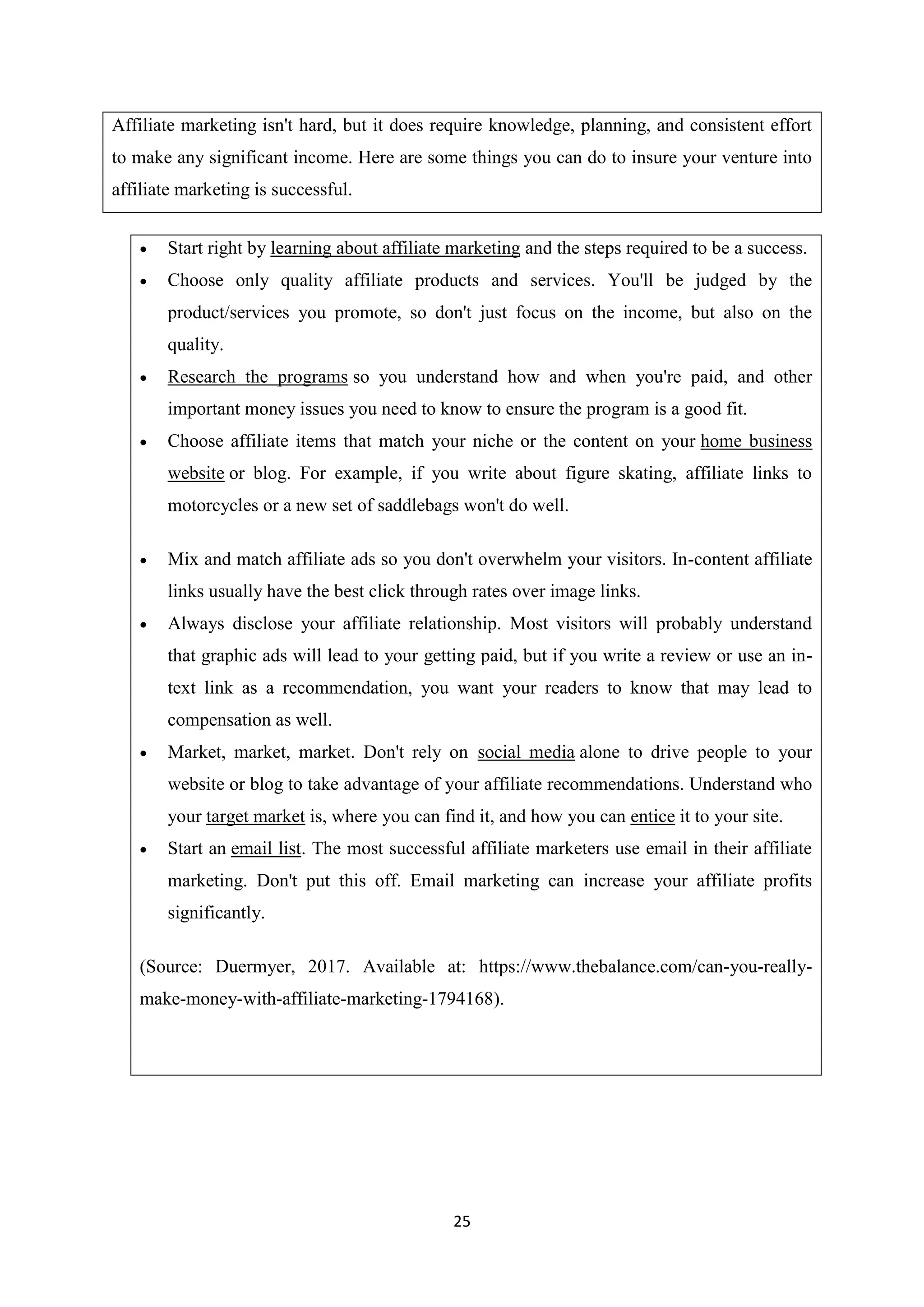 25
Affiliate marketing isn't hard, but it does require knowledge, planning, and consistent effort
to make any significant income. Here are some things you can do to insure your venture into
affiliate marketing is successful.
 Start right by learning about affiliate marketing and the steps required to be a success.
 Choose only quality affiliate products and services. You'll be judged by the
product/services you promote, so don't just focus on the income, but also on the
quality.
 Research the programs so you understand how and when you're paid, and other
important money issues you need to know to ensure the program is a good fit.
 Choose affiliate items that match your niche or the content on your home business
website or blog. For example, if you write about figure skating, affiliate links to
motorcycles or a new set of saddlebags won't do well.
 Mix and match affiliate ads so you don't overwhelm your visitors. In-content affiliate
links usually have the best click through rates over image links.
 Always disclose your affiliate relationship. Most visitors will probably understand
that graphic ads will lead to your getting paid, but if you write a review or use an in-
text link as a recommendation, you want your readers to know that may lead to
compensation as well.
 Market, market, market. Don't rely on social media alone to drive people to your
website or blog to take advantage of your affiliate recommendations. Understand who
your target market is, where you can find it, and how you can entice it to your site.
 Start an email list. The most successful affiliate marketers use email in their affiliate
marketing. Don't put this off. Email marketing can increase your affiliate profits
significantly.
(Source: Duermyer, 2017. Available at: https://www.thebalance.com/can-you-really-
make-money-with-affiliate-marketing-1794168).
 