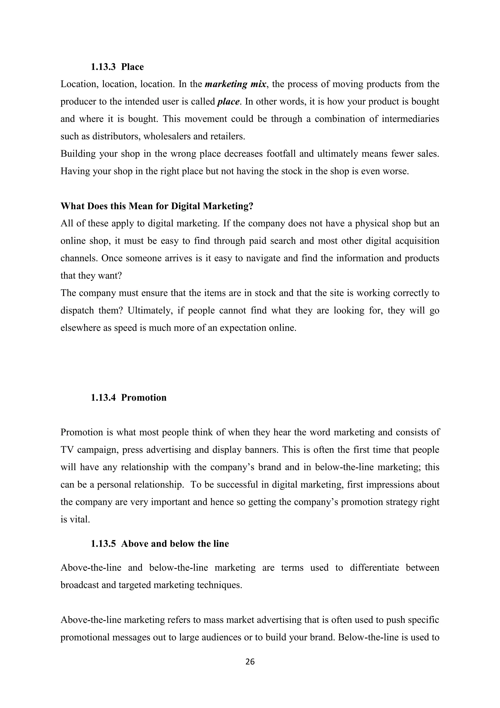26
1.13.3 Place
Location, location, location. In the marketing mix, the process of moving products from the
producer to the intended user is called place. In other words, it is how your product is bought
and where it is bought. This movement could be through a combination of intermediaries
such as distributors, wholesalers and retailers.
Building your shop in the wrong place decreases footfall and ultimately means fewer sales.
Having your shop in the right place but not having the stock in the shop is even worse.
What Does this Mean for Digital Marketing?
All of these apply to digital marketing. If the company does not have a physical shop but an
online shop, it must be easy to find through paid search and most other digital acquisition
channels. Once someone arrives is it easy to navigate and find the information and products
that they want?
The company must ensure that the items are in stock and that the site is working correctly to
dispatch them? Ultimately, if people cannot find what they are looking for, they will go
elsewhere as speed is much more of an expectation online.
1.13.4 Promotion
Promotion is what most people think of when they hear the word marketing and consists of
TV campaign, press advertising and display banners. This is often the first time that people
will have any relationship with the company’s brand and in below-the-line marketing; this
can be a personal relationship. To be successful in digital marketing, first impressions about
the company are very important and hence so getting the company’s promotion strategy right
is vital.
1.13.5 Above and below the line
Above-the-line and below-the-line marketing are terms used to differentiate between
broadcast and targeted marketing techniques.
Above-the-line marketing refers to mass market advertising that is often used to push specific
promotional messages out to large audiences or to build your brand. Below-the-line is used to
 
