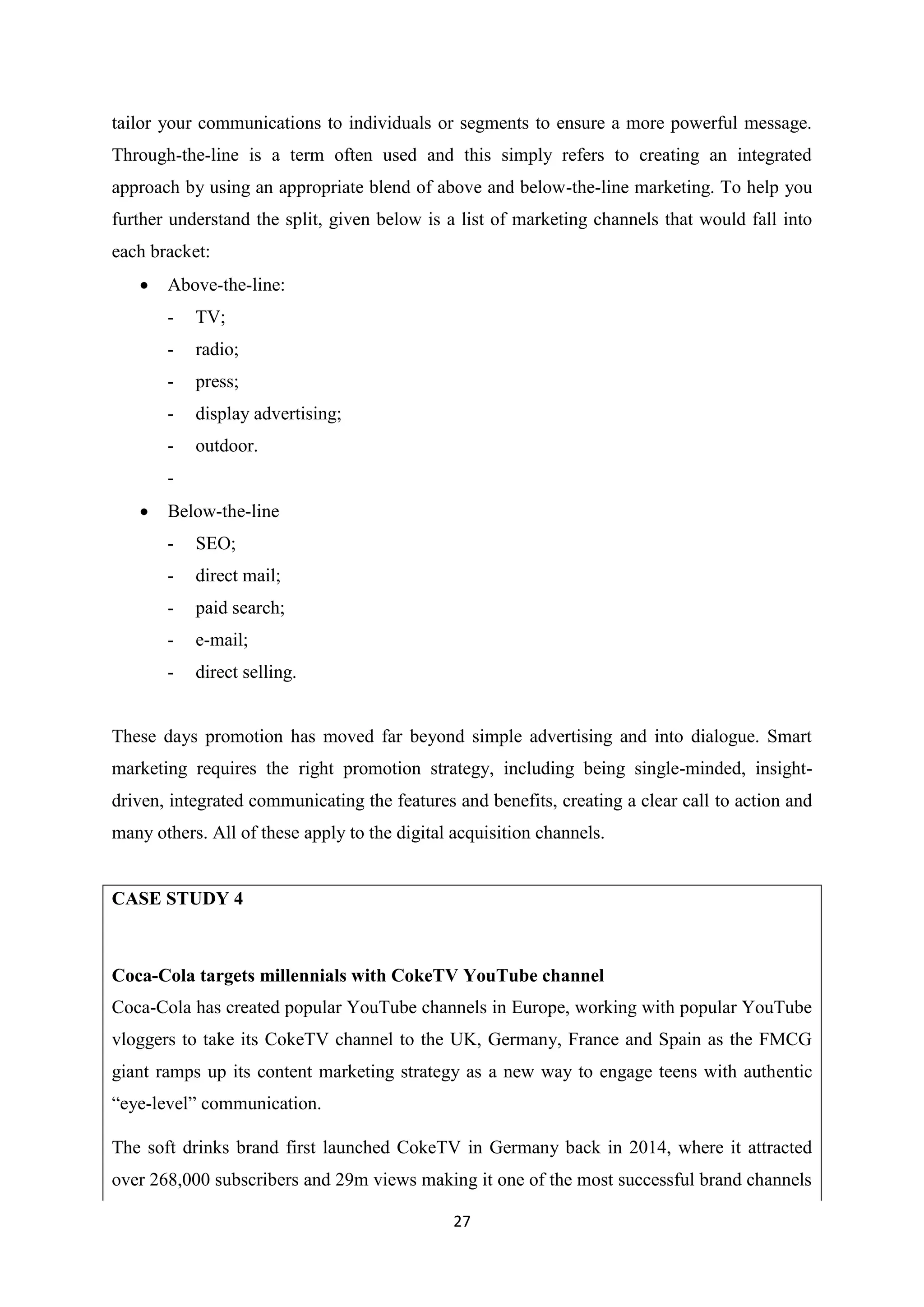 27
tailor your communications to individuals or segments to ensure a more powerful message.
Through-the-line is a term often used and this simply refers to creating an integrated
approach by using an appropriate blend of above and below-the-line marketing. To help you
further understand the split, given below is a list of marketing channels that would fall into
each bracket:
 Above-the-line:
- TV;
- radio;
- press;
- display advertising;
- outdoor.
-
 Below-the-line
- SEO;
- direct mail;
- paid search;
- e-mail;
- direct selling.
These days promotion has moved far beyond simple advertising and into dialogue. Smart
marketing requires the right promotion strategy, including being single-minded, insight-
driven, integrated communicating the features and benefits, creating a clear call to action and
many others. All of these apply to the digital acquisition channels.
CASE STUDY 4
Coca-Cola targets millennials with CokeTV YouTube channel
Coca-Cola has created popular YouTube channels in Europe, working with popular YouTube
vloggers to take its CokeTV channel to the UK, Germany, France and Spain as the FMCG
giant ramps up its content marketing strategy as a new way to engage teens with authentic
“eye-level” communication.
The soft drinks brand first launched CokeTV in Germany back in 2014, where it attracted
over 268,000 subscribers and 29m views making it one of the most successful brand channels
 