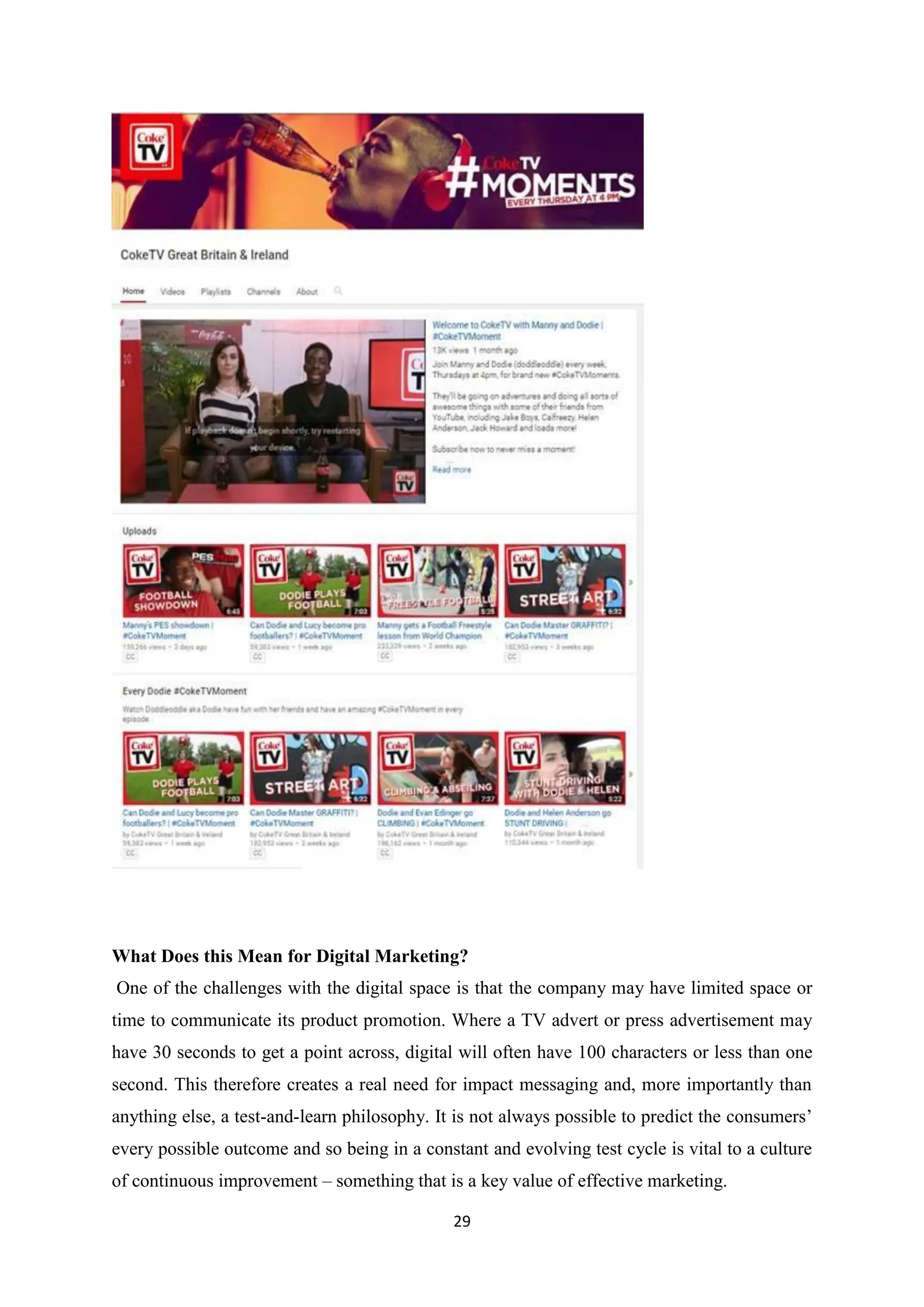 29
What Does this Mean for Digital Marketing?
One of the challenges with the digital space is that the company may have limited space or
time to communicate its product promotion. Where a TV advert or press advertisement may
have 30 seconds to get a point across, digital will often have 100 characters or less than one
second. This therefore creates a real need for impact messaging and, more importantly than
anything else, a test-and-learn philosophy. It is not always possible to predict the consumers’
every possible outcome and so being in a constant and evolving test cycle is vital to a culture
of continuous improvement – something that is a key value of effective marketing.
 