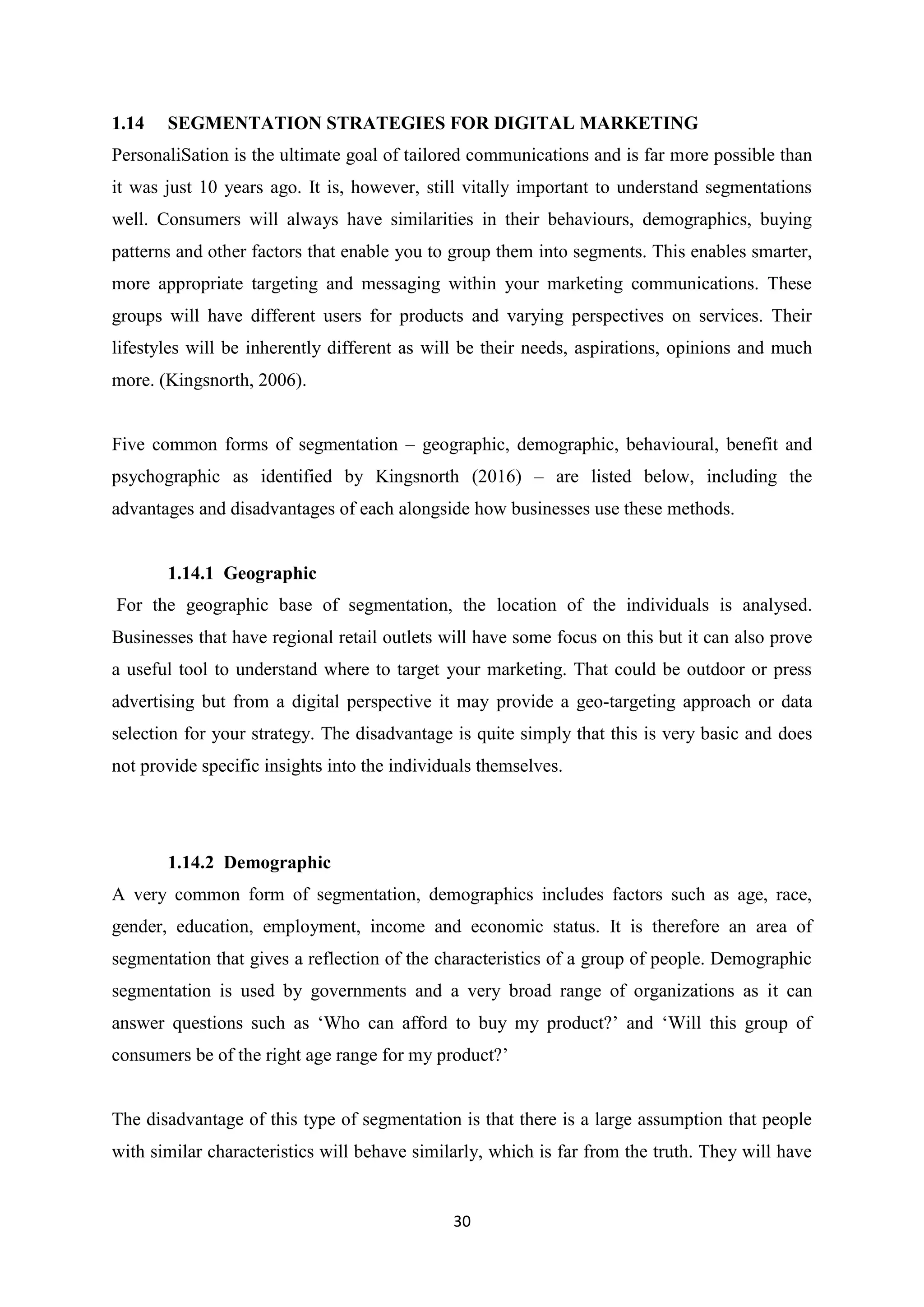 30
1.14 SEGMENTATION STRATEGIES FOR DIGITAL MARKETING
PersonaliSation is the ultimate goal of tailored communications and is far more possible than
it was just 10 years ago. It is, however, still vitally important to understand segmentations
well. Consumers will always have similarities in their behaviours, demographics, buying
patterns and other factors that enable you to group them into segments. This enables smarter,
more appropriate targeting and messaging within your marketing communications. These
groups will have different users for products and varying perspectives on services. Their
lifestyles will be inherently different as will be their needs, aspirations, opinions and much
more. (Kingsnorth, 2006).
Five common forms of segmentation – geographic, demographic, behavioural, benefit and
psychographic as identified by Kingsnorth (2016) – are listed below, including the
advantages and disadvantages of each alongside how businesses use these methods.
1.14.1 Geographic
For the geographic base of segmentation, the location of the individuals is analysed.
Businesses that have regional retail outlets will have some focus on this but it can also prove
a useful tool to understand where to target your marketing. That could be outdoor or press
advertising but from a digital perspective it may provide a geo-targeting approach or data
selection for your strategy. The disadvantage is quite simply that this is very basic and does
not provide specific insights into the individuals themselves.
1.14.2 Demographic
A very common form of segmentation, demographics includes factors such as age, race,
gender, education, employment, income and economic status. It is therefore an area of
segmentation that gives a reflection of the characteristics of a group of people. Demographic
segmentation is used by governments and a very broad range of organizations as it can
answer questions such as ‘Who can afford to buy my product?’ and ‘Will this group of
consumers be of the right age range for my product?’
The disadvantage of this type of segmentation is that there is a large assumption that people
with similar characteristics will behave similarly, which is far from the truth. They will have
 