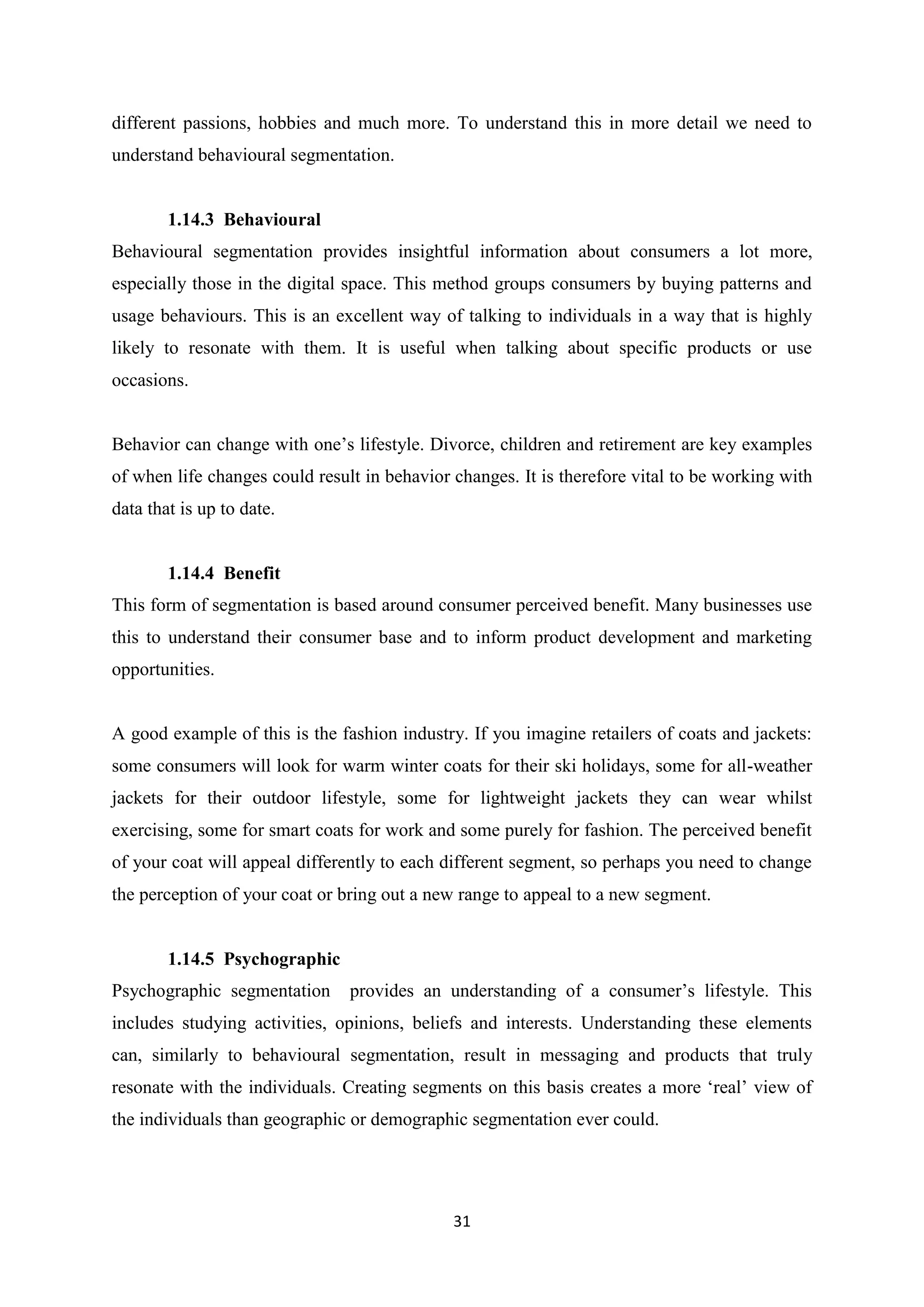31
different passions, hobbies and much more. To understand this in more detail we need to
understand behavioural segmentation.
1.14.3 Behavioural
Behavioural segmentation provides insightful information about consumers a lot more,
especially those in the digital space. This method groups consumers by buying patterns and
usage behaviours. This is an excellent way of talking to individuals in a way that is highly
likely to resonate with them. It is useful when talking about specific products or use
occasions.
Behavior can change with one’s lifestyle. Divorce, children and retirement are key examples
of when life changes could result in behavior changes. It is therefore vital to be working with
data that is up to date.
1.14.4 Benefit
This form of segmentation is based around consumer perceived benefit. Many businesses use
this to understand their consumer base and to inform product development and marketing
opportunities.
A good example of this is the fashion industry. If you imagine retailers of coats and jackets:
some consumers will look for warm winter coats for their ski holidays, some for all-weather
jackets for their outdoor lifestyle, some for lightweight jackets they can wear whilst
exercising, some for smart coats for work and some purely for fashion. The perceived benefit
of your coat will appeal differently to each different segment, so perhaps you need to change
the perception of your coat or bring out a new range to appeal to a new segment.
1.14.5 Psychographic
Psychographic segmentation provides an understanding of a consumer’s lifestyle. This
includes studying activities, opinions, beliefs and interests. Understanding these elements
can, similarly to behavioural segmentation, result in messaging and products that truly
resonate with the individuals. Creating segments on this basis creates a more ‘real’ view of
the individuals than geographic or demographic segmentation ever could.
 