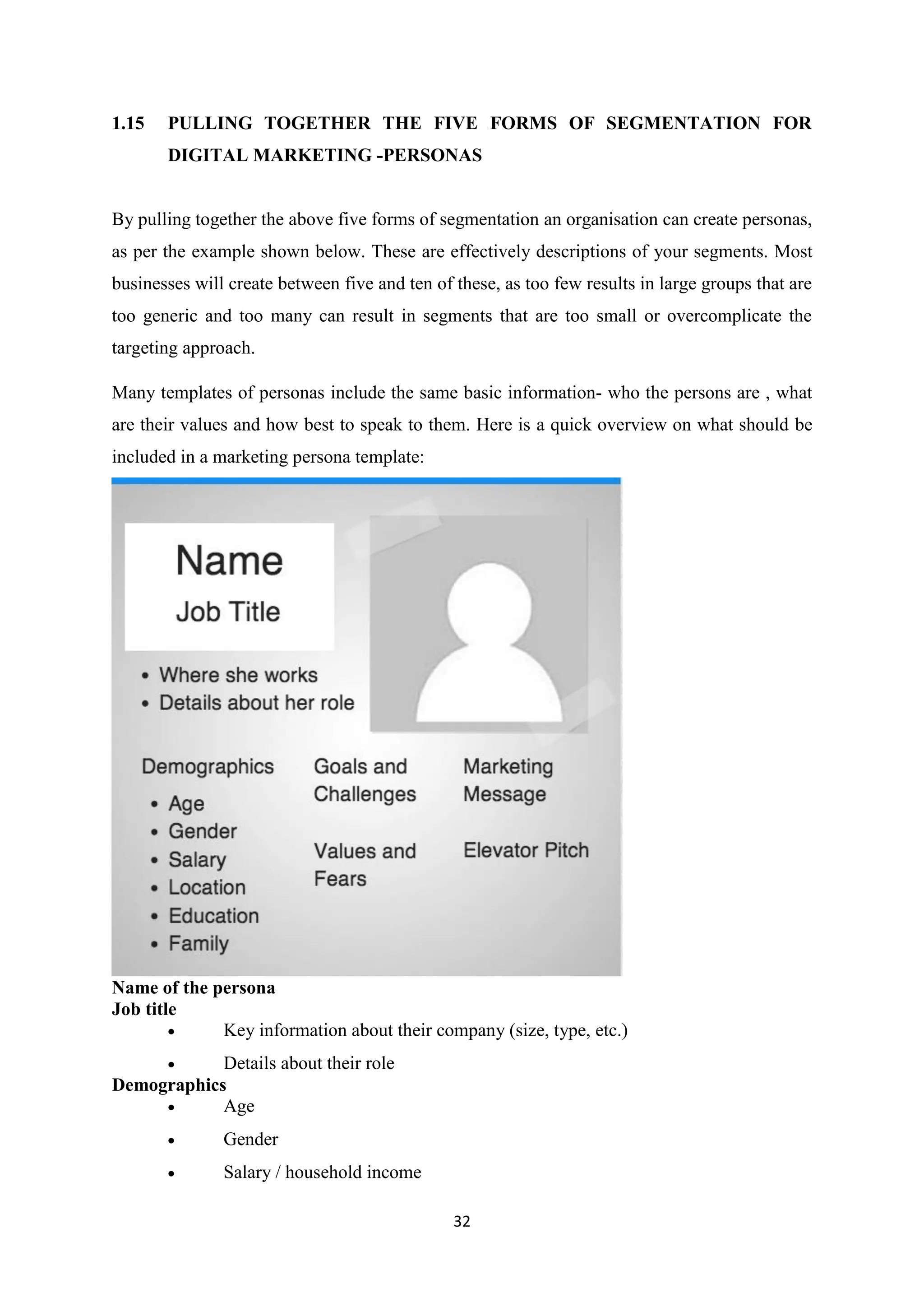 32
1.15 PULLING TOGETHER THE FIVE FORMS OF SEGMENTATION FOR
DIGITAL MARKETING -PERSONAS
By pulling together the above five forms of segmentation an organisation can create personas,
as per the example shown below. These are effectively descriptions of your segments. Most
businesses will create between five and ten of these, as too few results in large groups that are
too generic and too many can result in segments that are too small or overcomplicate the
targeting approach.
Many templates of personas include the same basic information- who the persons are , what
are their values and how best to speak to them. Here is a quick overview on what should be
included in a marketing persona template:
Name of the persona
Job title
 Key information about their company (size, type, etc.)
 Details about their role
Demographics
 Age
 Gender
 Salary / household income
 