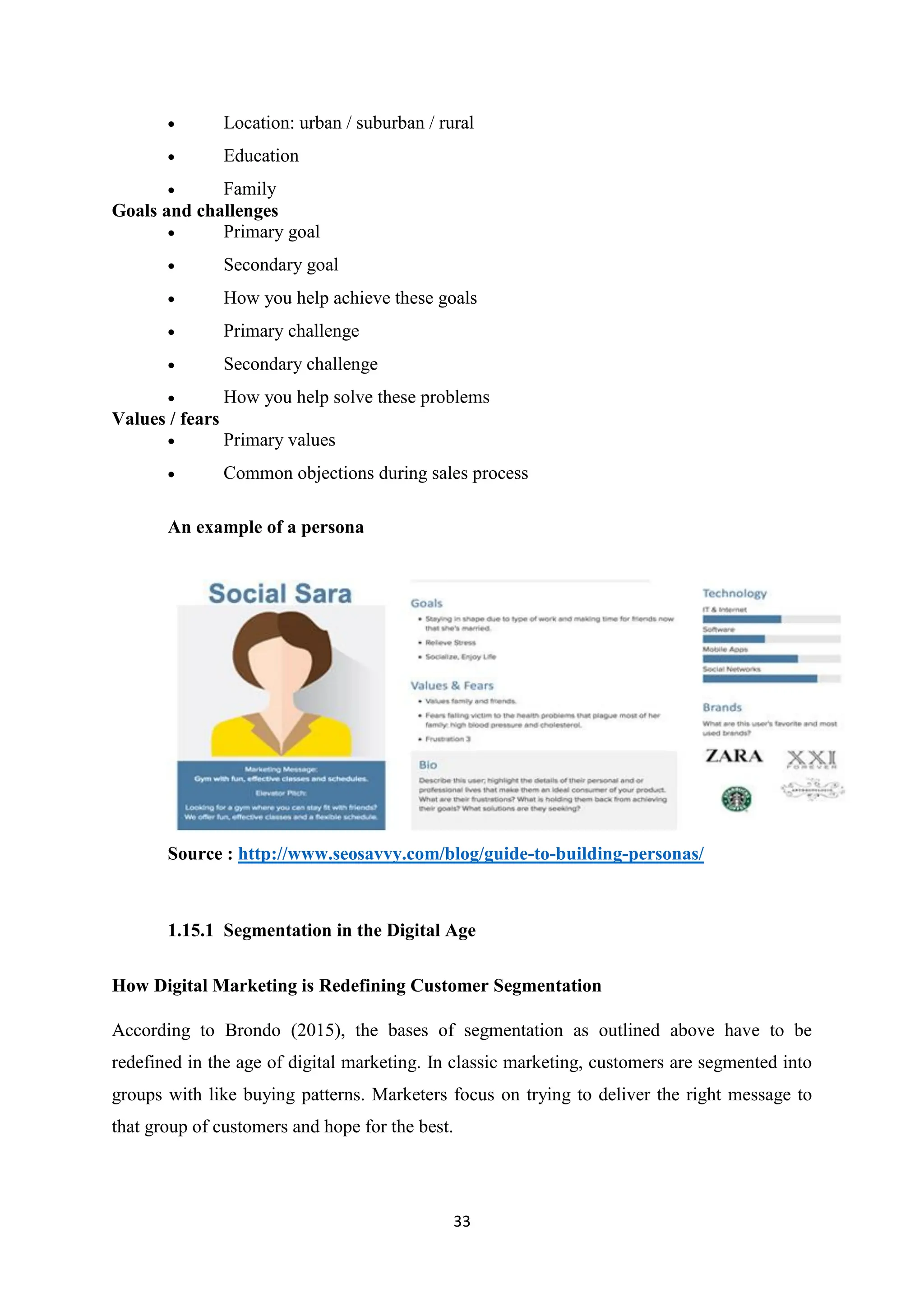 33
 Location: urban / suburban / rural
 Education
 Family
Goals and challenges
 Primary goal
 Secondary goal
 How you help achieve these goals
 Primary challenge
 Secondary challenge
 How you help solve these problems
Values / fears
 Primary values
 Common objections during sales process
An example of a persona
Source : http://www.seosavvy.com/blog/guide-to-building-personas/
1.15.1 Segmentation in the Digital Age
How Digital Marketing is Redefining Customer Segmentation
According to Brondo (2015), the bases of segmentation as outlined above have to be
redefined in the age of digital marketing. In classic marketing, customers are segmented into
groups with like buying patterns. Marketers focus on trying to deliver the right message to
that group of customers and hope for the best.
 