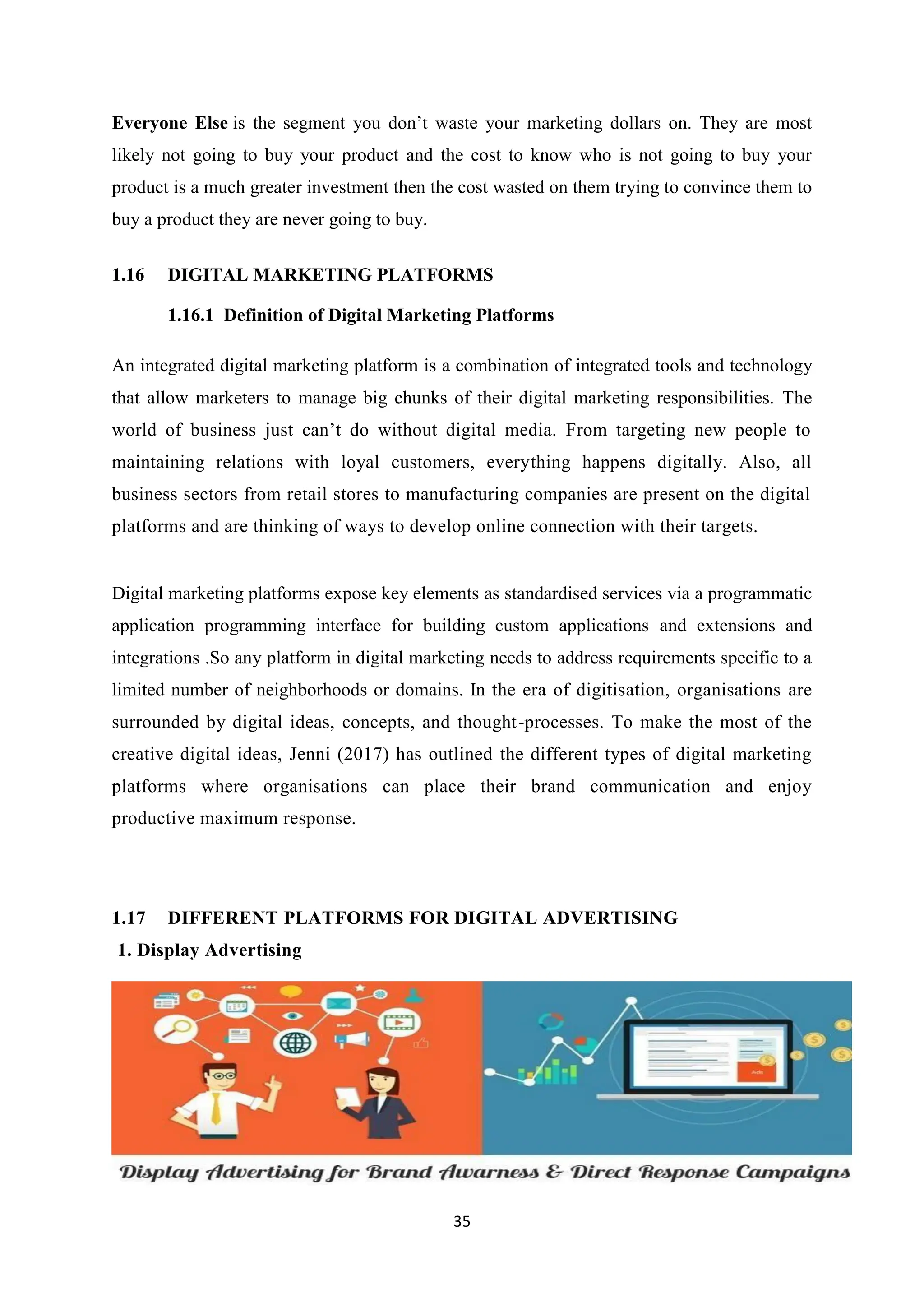 35
Everyone Else is the segment you don’t waste your marketing dollars on. They are most
likely not going to buy your product and the cost to know who is not going to buy your
product is a much greater investment then the cost wasted on them trying to convince them to
buy a product they are never going to buy.
1.16 DIGITAL MARKETING PLATFORMS
1.16.1 Definition of Digital Marketing Platforms
An integrated digital marketing platform is a combination of integrated tools and technology
that allow marketers to manage big chunks of their digital marketing responsibilities. The
world of business just can’t do without digital media. From targeting new people to
maintaining relations with loyal customers, everything happens digitally. Also, all
business sectors from retail stores to manufacturing companies are present on the digital
platforms and are thinking of ways to develop online connection with their targets.
Digital marketing platforms expose key elements as standardised services via a programmatic
application programming interface for building custom applications and extensions and
integrations .So any platform in digital marketing needs to address requirements specific to a
limited number of neighborhoods or domains. In the era of digitisation, organisations are
surrounded by digital ideas, concepts, and thought-processes. To make the most of the
creative digital ideas, Jenni (2017) has outlined the different types of digital marketing
platforms where organisations can place their brand communication and enjoy
productive maximum response.
1.17 DIFFERENT PLATFORMS FOR DIGITAL ADVERTISING
1. Display Advertising
 