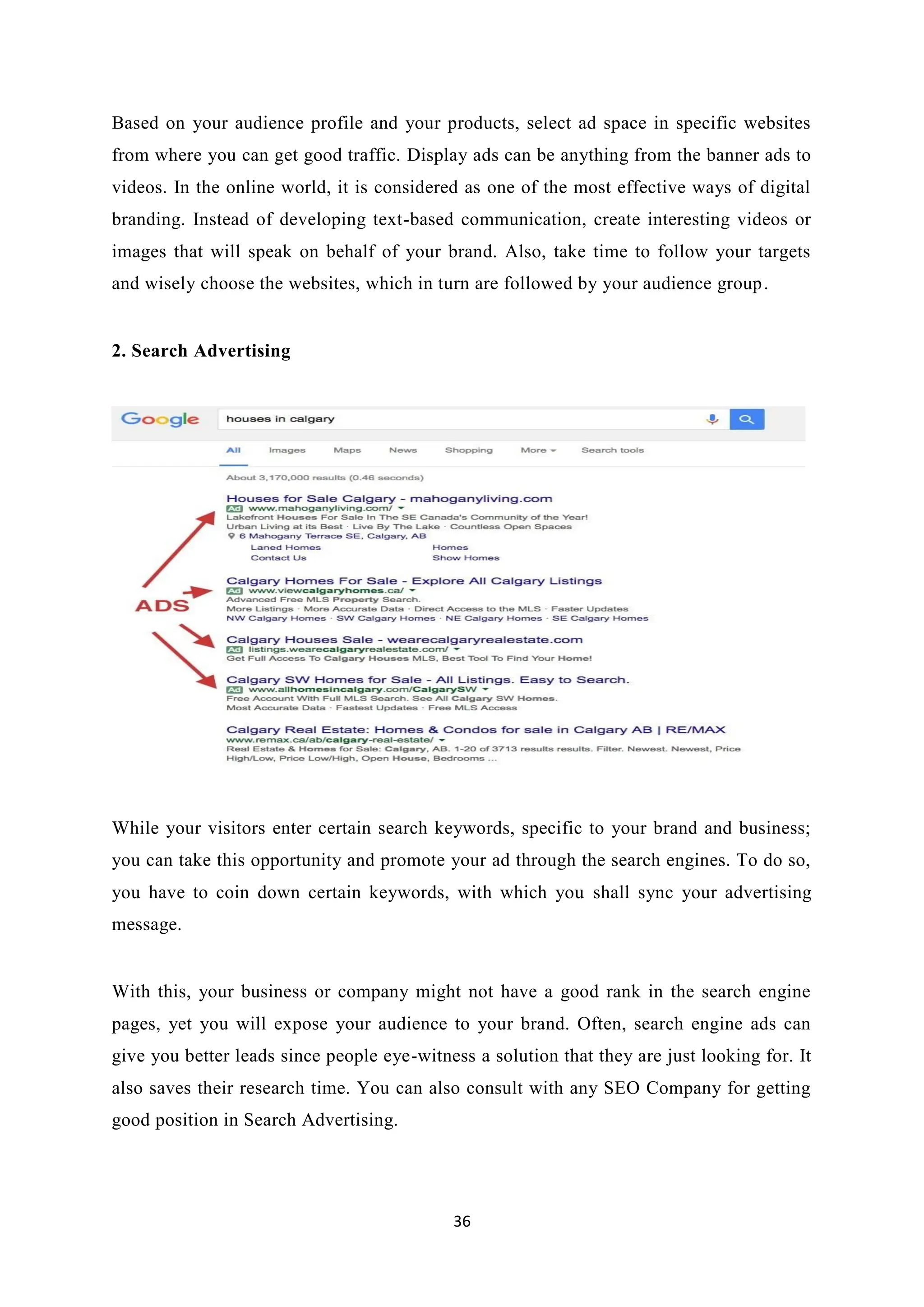 36
Based on your audience profile and your products, select ad space in specific websites
from where you can get good traffic. Display ads can be anything from the banner ads to
videos. In the online world, it is considered as one of the most effective ways of digital
branding. Instead of developing text-based communication, create interesting videos or
images that will speak on behalf of your brand. Also, take time to follow your targets
and wisely choose the websites, which in turn are followed by your audience group.
2. Search Advertising
While your visitors enter certain search keywords, specific to your brand and business;
you can take this opportunity and promote your ad through the search engines. To do so,
you have to coin down certain keywords, with which you shall sync your advertising
message.
With this, your business or company might not have a good rank in the search engine
pages, yet you will expose your audience to your brand. Often, search engine ads can
give you better leads since people eye-witness a solution that they are just looking for. It
also saves their research time. You can also consult with any SEO Company for getting
good position in Search Advertising.
 
