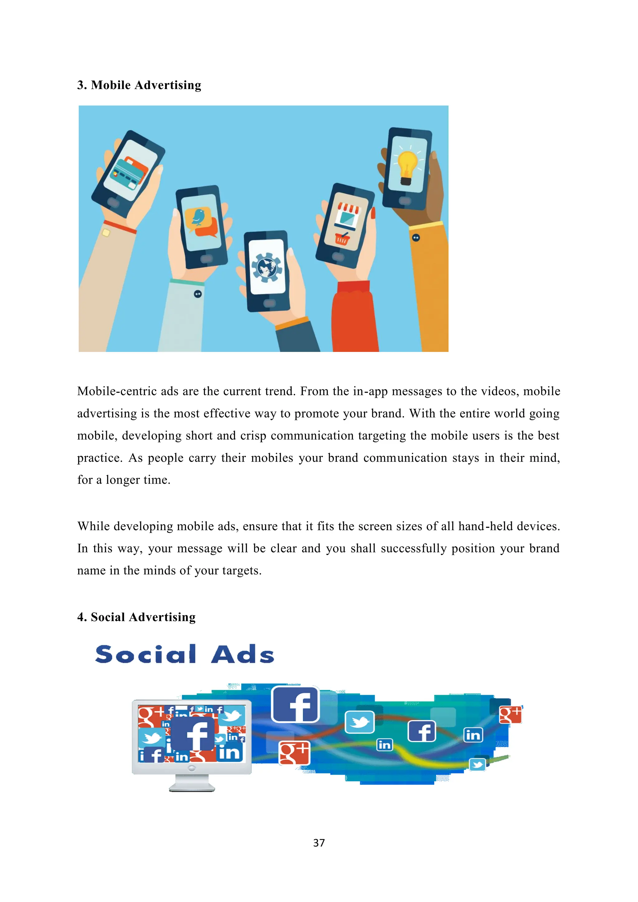 37
3. Mobile Advertising
Mobile-centric ads are the current trend. From the in-app messages to the videos, mobile
advertising is the most effective way to promote your brand. With the entire world going
mobile, developing short and crisp communication targeting the mobile users is the best
practice. As people carry their mobiles your brand communication stays in their mind,
for a longer time.
While developing mobile ads, ensure that it fits the screen sizes of all hand-held devices.
In this way, your message will be clear and you shall successfully position your brand
name in the minds of your targets.
4. Social Advertising
 