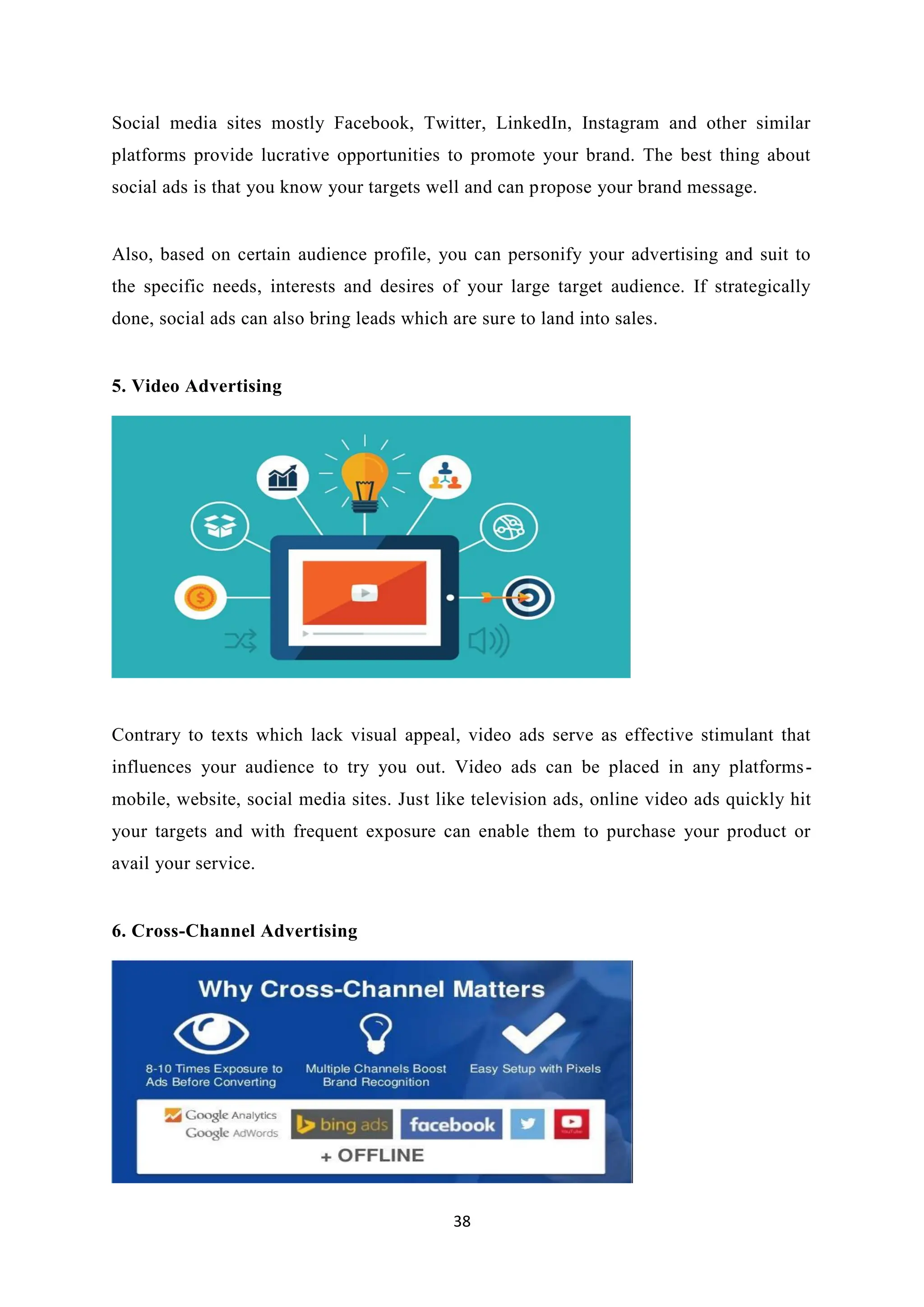 38
Social media sites mostly Facebook, Twitter, LinkedIn, Instagram and other similar
platforms provide lucrative opportunities to promote your brand. The best thing about
social ads is that you know your targets well and can propose your brand message.
Also, based on certain audience profile, you can personify your advertising and suit to
the specific needs, interests and desires of your large target audience. If strategically
done, social ads can also bring leads which are sure to land into sales.
5. Video Advertising
Contrary to texts which lack visual appeal, video ads serve as effective stimulant that
influences your audience to try you out. Video ads can be placed in any platforms-
mobile, website, social media sites. Just like television ads, online video ads quickly hit
your targets and with frequent exposure can enable them to purchase your product or
avail your service.
6. Cross-Channel Advertising
 