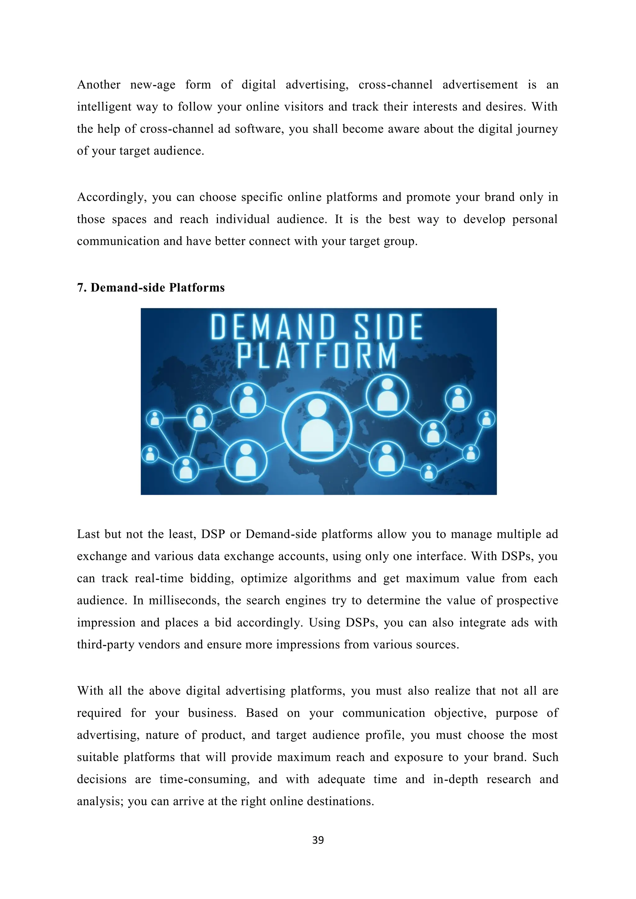 39
Another new-age form of digital advertising, cross-channel advertisement is an
intelligent way to follow your online visitors and track their interests and desires. With
the help of cross-channel ad software, you shall become aware about the digital journey
of your target audience.
Accordingly, you can choose specific online platforms and promote your brand only in
those spaces and reach individual audience. It is the best way to develop personal
communication and have better connect with your target group.
7. Demand-side Platforms
Last but not the least, DSP or Demand-side platforms allow you to manage multiple ad
exchange and various data exchange accounts, using only one interface. With DSPs, you
can track real-time bidding, optimize algorithms and get maximum value from each
audience. In milliseconds, the search engines try to determine the value of prospective
impression and places a bid accordingly. Using DSPs, you can also integrate ads with
third-party vendors and ensure more impressions from various sources.
With all the above digital advertising platforms, you must also realize that not all are
required for your business. Based on your communication objective, purpose of
advertising, nature of product, and target audience profile, you must choose the most
suitable platforms that will provide maximum reach and exposure to your brand. Such
decisions are time-consuming, and with adequate time and in-depth research and
analysis; you can arrive at the right online destinations.
 
