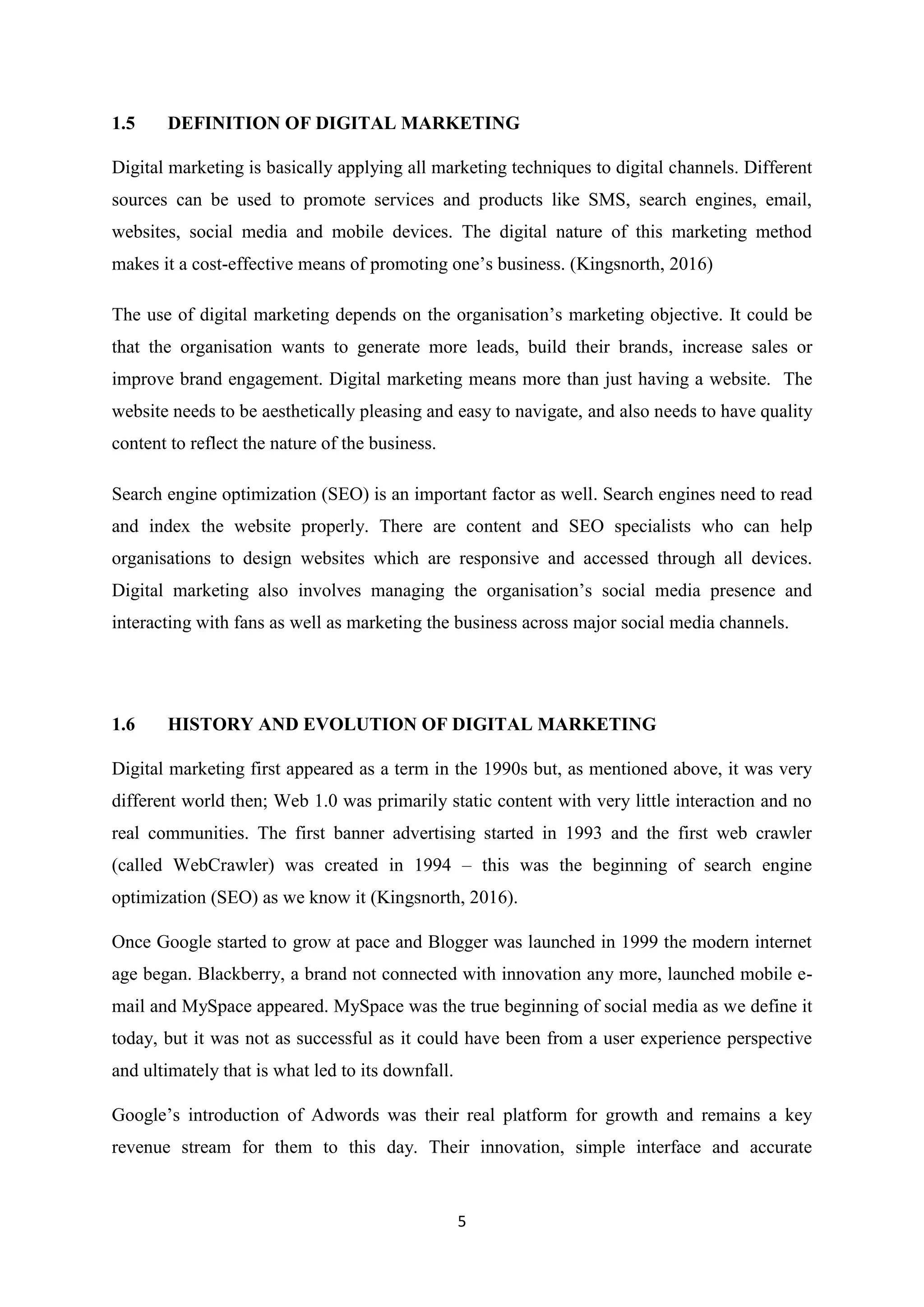 5
1.5 DEFINITION OF DIGITAL MARKETING
Digital marketing is basically applying all marketing techniques to digital channels. Different
sources can be used to promote services and products like SMS, search engines, email,
websites, social media and mobile devices. The digital nature of this marketing method
makes it a cost-effective means of promoting one’s business. (Kingsnorth, 2016)
The use of digital marketing depends on the organisation’s marketing objective. It could be
that the organisation wants to generate more leads, build their brands, increase sales or
improve brand engagement. Digital marketing means more than just having a website. The
website needs to be aesthetically pleasing and easy to navigate, and also needs to have quality
content to reflect the nature of the business.
Search engine optimization (SEO) is an important factor as well. Search engines need to read
and index the website properly. There are content and SEO specialists who can help
organisations to design websites which are responsive and accessed through all devices.
Digital marketing also involves managing the organisation’s social media presence and
interacting with fans as well as marketing the business across major social media channels.
1.6 HISTORY AND EVOLUTION OF DIGITAL MARKETING
Digital marketing first appeared as a term in the 1990s but, as mentioned above, it was very
different world then; Web 1.0 was primarily static content with very little interaction and no
real communities. The first banner advertising started in 1993 and the first web crawler
(called WebCrawler) was created in 1994 – this was the beginning of search engine
optimization (SEO) as we know it (Kingsnorth, 2016).
Once Google started to grow at pace and Blogger was launched in 1999 the modern internet
age began. Blackberry, a brand not connected with innovation any more, launched mobile e-
mail and MySpace appeared. MySpace was the true beginning of social media as we define it
today, but it was not as successful as it could have been from a user experience perspective
and ultimately that is what led to its downfall.
Google’s introduction of Adwords was their real platform for growth and remains a key
revenue stream for them to this day. Their innovation, simple interface and accurate
 