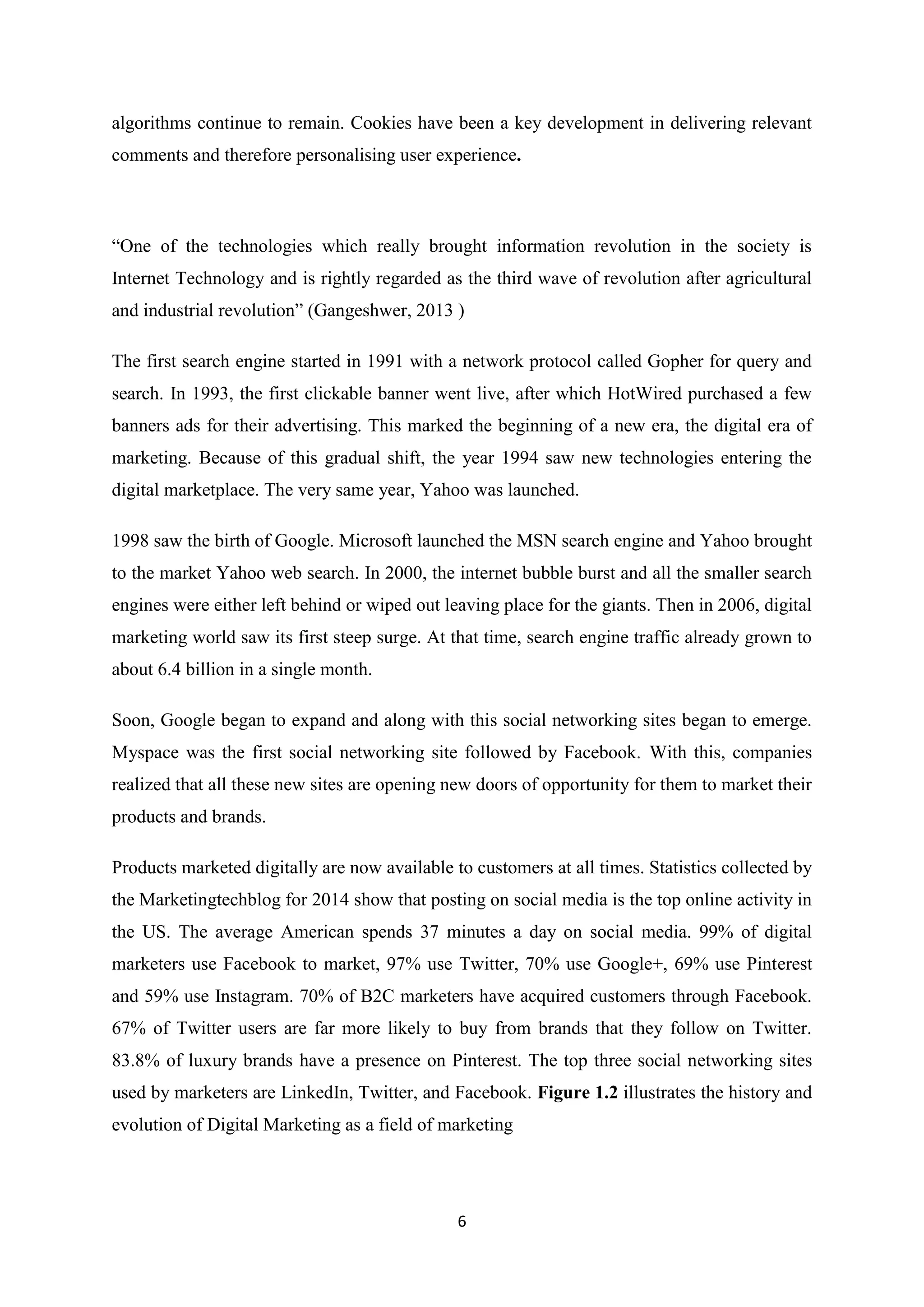 6
algorithms continue to remain. Cookies have been a key development in delivering relevant
comments and therefore personalising user experience.
“One of the technologies which really brought information revolution in the society is
Internet Technology and is rightly regarded as the third wave of revolution after agricultural
and industrial revolution” (Gangeshwer, 2013 )
The first search engine started in 1991 with a network protocol called Gopher for query and
search. In 1993, the first clickable banner went live, after which HotWired purchased a few
banners ads for their advertising. This marked the beginning of a new era, the digital era of
marketing. Because of this gradual shift, the year 1994 saw new technologies entering the
digital marketplace. The very same year, Yahoo was launched.
1998 saw the birth of Google. Microsoft launched the MSN search engine and Yahoo brought
to the market Yahoo web search. In 2000, the internet bubble burst and all the smaller search
engines were either left behind or wiped out leaving place for the giants. Then in 2006, digital
marketing world saw its first steep surge. At that time, search engine traffic already grown to
about 6.4 billion in a single month.
Soon, Google began to expand and along with this social networking sites began to emerge.
Myspace was the first social networking site followed by Facebook. With this, companies
realized that all these new sites are opening new doors of opportunity for them to market their
products and brands.
Products marketed digitally are now available to customers at all times. Statistics collected by
the Marketingtechblog for 2014 show that posting on social media is the top online activity in
the US. The average American spends 37 minutes a day on social media. 99% of digital
marketers use Facebook to market, 97% use Twitter, 70% use Google+, 69% use Pinterest
and 59% use Instagram. 70% of B2C marketers have acquired customers through Facebook.
67% of Twitter users are far more likely to buy from brands that they follow on Twitter.
83.8% of luxury brands have a presence on Pinterest. The top three social networking sites
used by marketers are LinkedIn, Twitter, and Facebook. Figure 1.2 illustrates the history and
evolution of Digital Marketing as a field of marketing
 