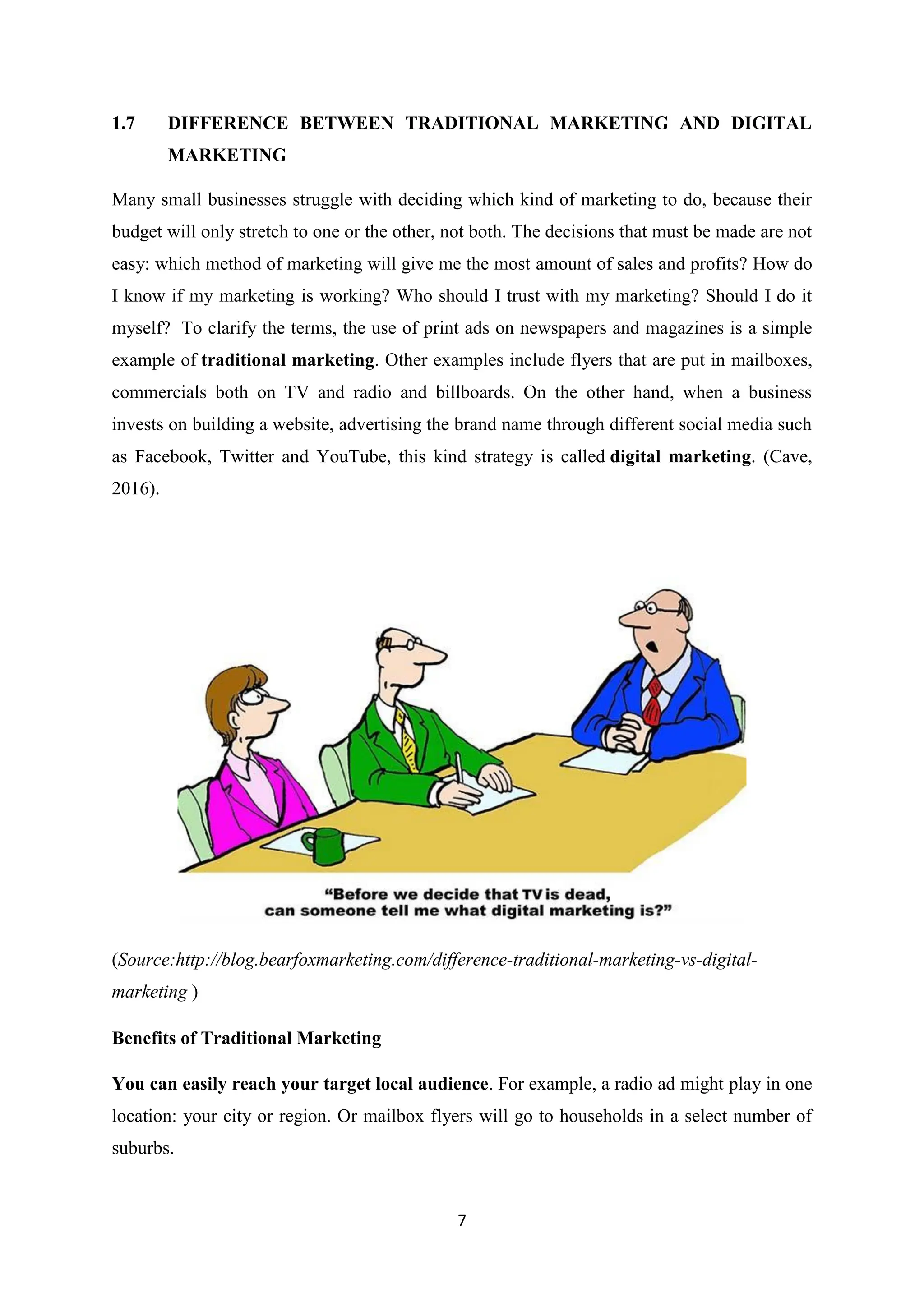 7
1.7 DIFFERENCE BETWEEN TRADITIONAL MARKETING AND DIGITAL
MARKETING
Many small businesses struggle with deciding which kind of marketing to do, because their
budget will only stretch to one or the other, not both. The decisions that must be made are not
easy: which method of marketing will give me the most amount of sales and profits? How do
I know if my marketing is working? Who should I trust with my marketing? Should I do it
myself? To clarify the terms, the use of print ads on newspapers and magazines is a simple
example of traditional marketing. Other examples include flyers that are put in mailboxes,
commercials both on TV and radio and billboards. On the other hand, when a business
invests on building a website, advertising the brand name through different social media such
as Facebook, Twitter and YouTube, this kind strategy is called digital marketing. (Cave,
2016).
(Source:http://blog.bearfoxmarketing.com/difference-traditional-marketing-vs-digital-
marketing )
Benefits of Traditional Marketing
You can easily reach your target local audience. For example, a radio ad might play in one
location: your city or region. Or mailbox flyers will go to households in a select number of
suburbs.
 