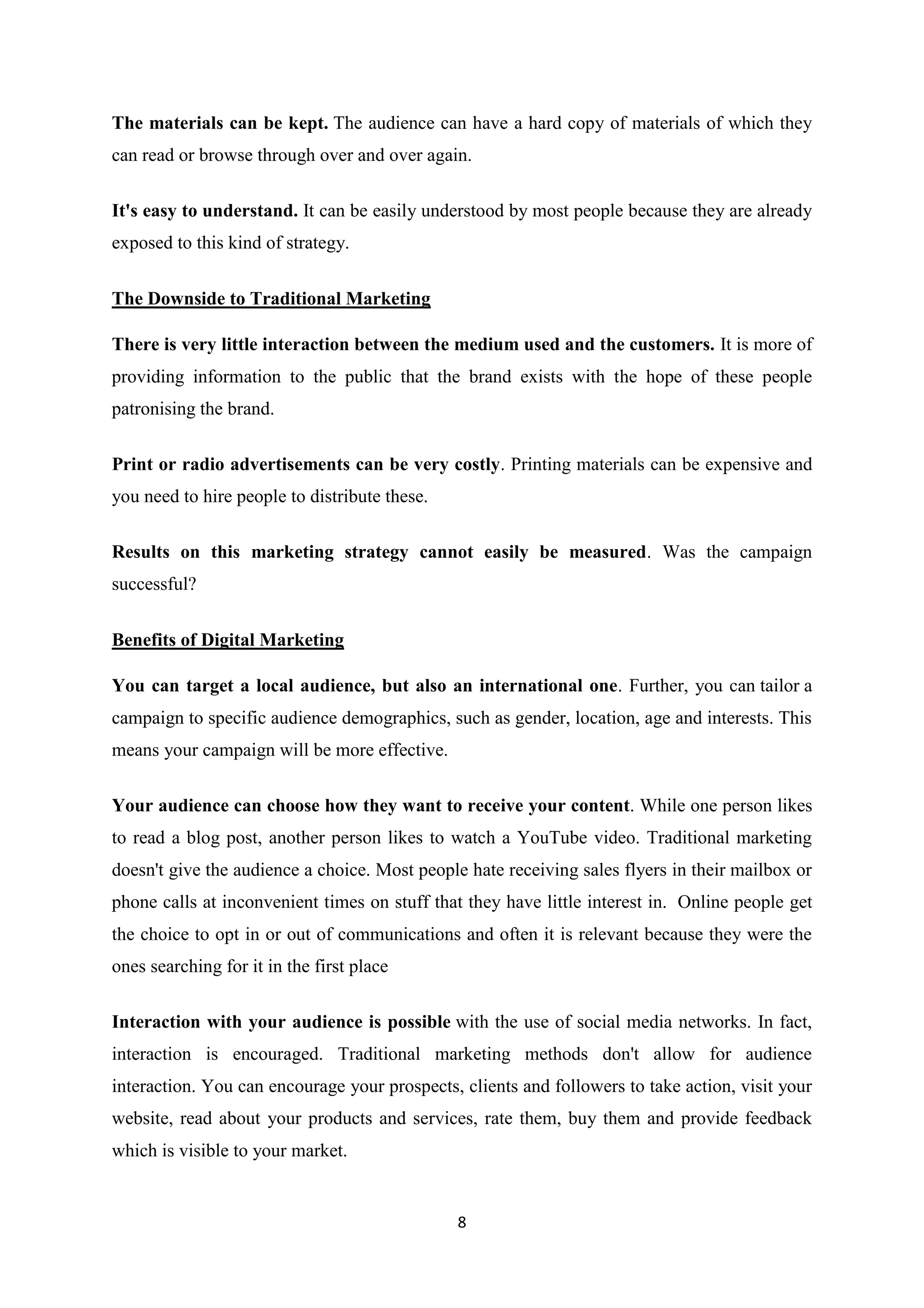 8
The materials can be kept. The audience can have a hard copy of materials of which they
can read or browse through over and over again.
It's easy to understand. It can be easily understood by most people because they are already
exposed to this kind of strategy.
The Downside to Traditional Marketing
There is very little interaction between the medium used and the customers. It is more of
providing information to the public that the brand exists with the hope of these people
patronising the brand.
Print or radio advertisements can be very costly. Printing materials can be expensive and
you need to hire people to distribute these.
Results on this marketing strategy cannot easily be measured. Was the campaign
successful?
Benefits of Digital Marketing
You can target a local audience, but also an international one. Further, you can tailor a
campaign to specific audience demographics, such as gender, location, age and interests. This
means your campaign will be more effective.
Your audience can choose how they want to receive your content. While one person likes
to read a blog post, another person likes to watch a YouTube video. Traditional marketing
doesn't give the audience a choice. Most people hate receiving sales flyers in their mailbox or
phone calls at inconvenient times on stuff that they have little interest in. Online people get
the choice to opt in or out of communications and often it is relevant because they were the
ones searching for it in the first place
Interaction with your audience is possible with the use of social media networks. In fact,
interaction is encouraged. Traditional marketing methods don't allow for audience
interaction. You can encourage your prospects, clients and followers to take action, visit your
website, read about your products and services, rate them, buy them and provide feedback
which is visible to your market.
 