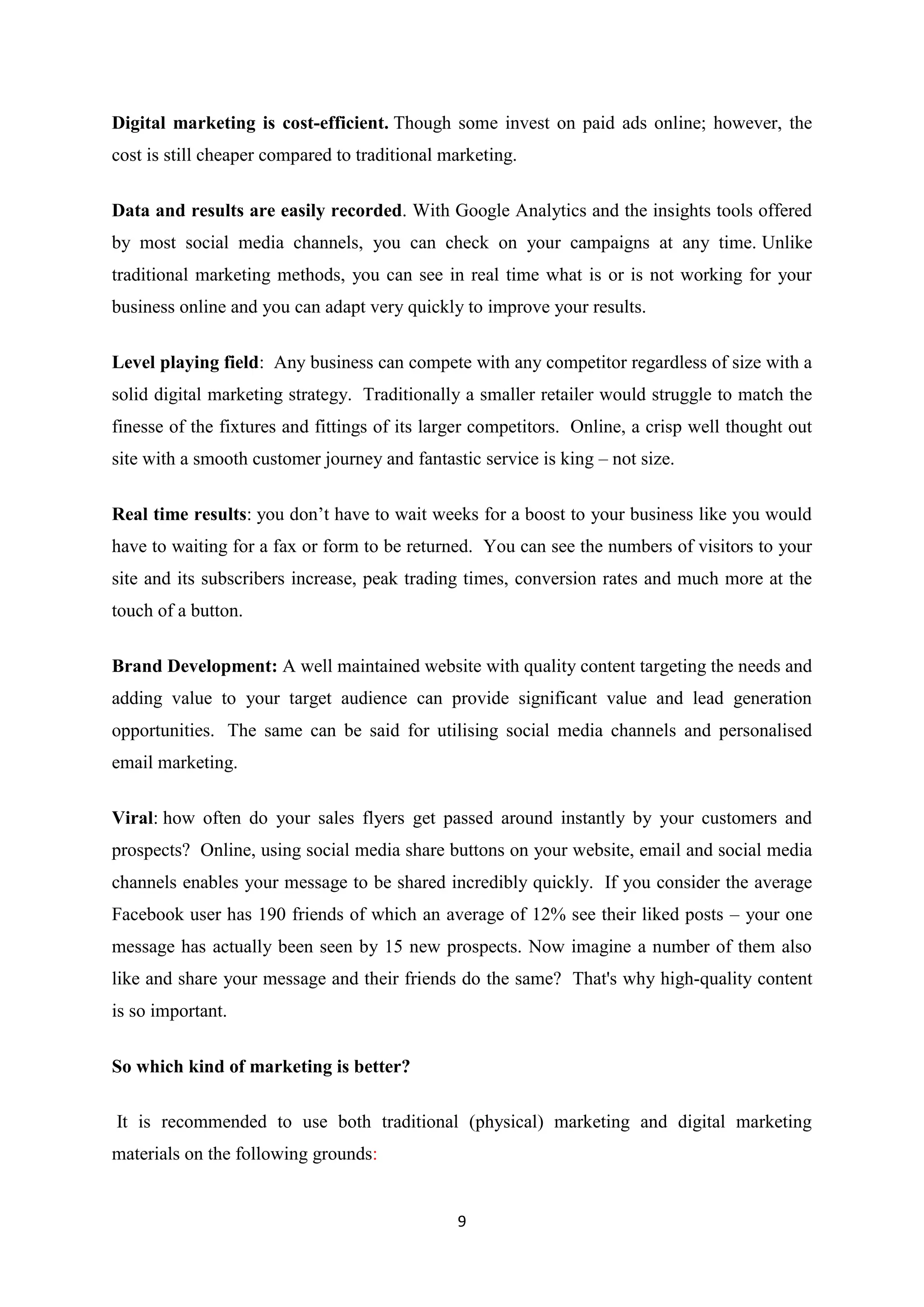 9
Digital marketing is cost-efficient. Though some invest on paid ads online; however, the
cost is still cheaper compared to traditional marketing.
Data and results are easily recorded. With Google Analytics and the insights tools offered
by most social media channels, you can check on your campaigns at any time. Unlike
traditional marketing methods, you can see in real time what is or is not working for your
business online and you can adapt very quickly to improve your results.
Level playing field: Any business can compete with any competitor regardless of size with a
solid digital marketing strategy. Traditionally a smaller retailer would struggle to match the
finesse of the fixtures and fittings of its larger competitors. Online, a crisp well thought out
site with a smooth customer journey and fantastic service is king – not size.
Real time results: you don’t have to wait weeks for a boost to your business like you would
have to waiting for a fax or form to be returned. You can see the numbers of visitors to your
site and its subscribers increase, peak trading times, conversion rates and much more at the
touch of a button.
Brand Development: A well maintained website with quality content targeting the needs and
adding value to your target audience can provide significant value and lead generation
opportunities. The same can be said for utilising social media channels and personalised
email marketing.
Viral: how often do your sales flyers get passed around instantly by your customers and
prospects? Online, using social media share buttons on your website, email and social media
channels enables your message to be shared incredibly quickly. If you consider the average
Facebook user has 190 friends of which an average of 12% see their liked posts – your one
message has actually been seen by 15 new prospects. Now imagine a number of them also
like and share your message and their friends do the same? That's why high-quality content
is so important.
So which kind of marketing is better?
It is recommended to use both traditional (physical) marketing and digital marketing
materials on the following grounds:
 