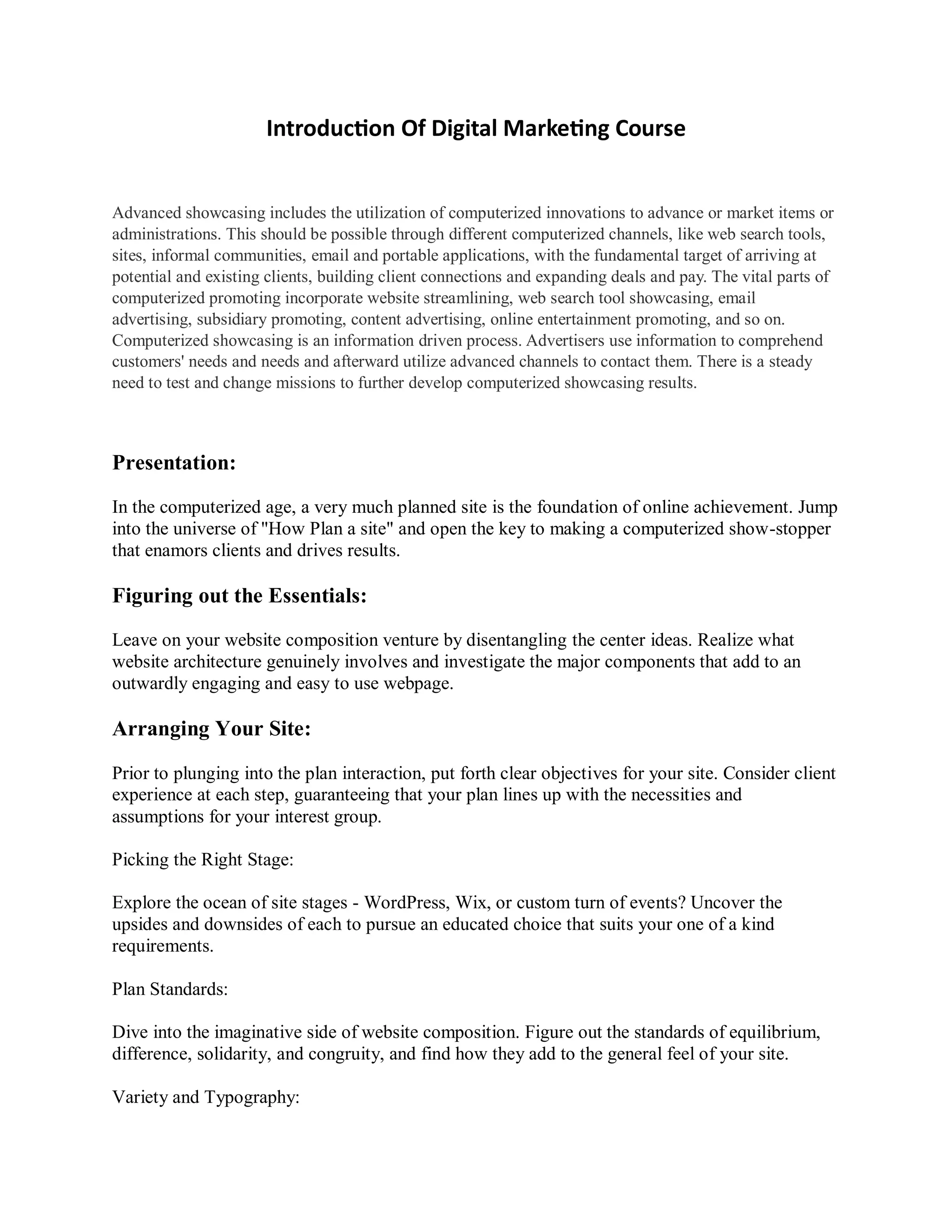 Introduction Of Digital Marketing Course
Advanced showcasing includes the utilization of computerized innovations to advance or market items or
administrations. This should be possible through different computerized channels, like web search tools,
sites, informal communities, email and portable applications, with the fundamental target of arriving at
potential and existing clients, building client connections and expanding deals and pay. The vital parts of
computerized promoting incorporate website streamlining, web search tool showcasing, email
advertising, subsidiary promoting, content advertising, online entertainment promoting, and so on.
Computerized showcasing is an information driven process. Advertisers use information to comprehend
customers' needs and needs and afterward utilize advanced channels to contact them. There is a steady
need to test and change missions to further develop computerized showcasing results.
Presentation:
In the computerized age, a very much planned site is the foundation of online achievement. Jump
into the universe of "How Plan a site" and open the key to making a computerized show-stopper
that enamors clients and drives results.
Figuring out the Essentials:
Leave on your website composition venture by disentangling the center ideas. Realize what
website architecture genuinely involves and investigate the major components that add to an
outwardly engaging and easy to use webpage.
Arranging Your Site:
Prior to plunging into the plan interaction, put forth clear objectives for your site. Consider client
experience at each step, guaranteeing that your plan lines up with the necessities and
assumptions for your interest group.
Picking the Right Stage:
Explore the ocean of site stages - WordPress, Wix, or custom turn of events? Uncover the
upsides and downsides of each to pursue an educated choice that suits your one of a kind
requirements.
Plan Standards:
Dive into the imaginative side of website composition. Figure out the standards of equilibrium,
difference, solidarity, and congruity, and find how they add to the general feel of your site.
Variety and Typography:
 