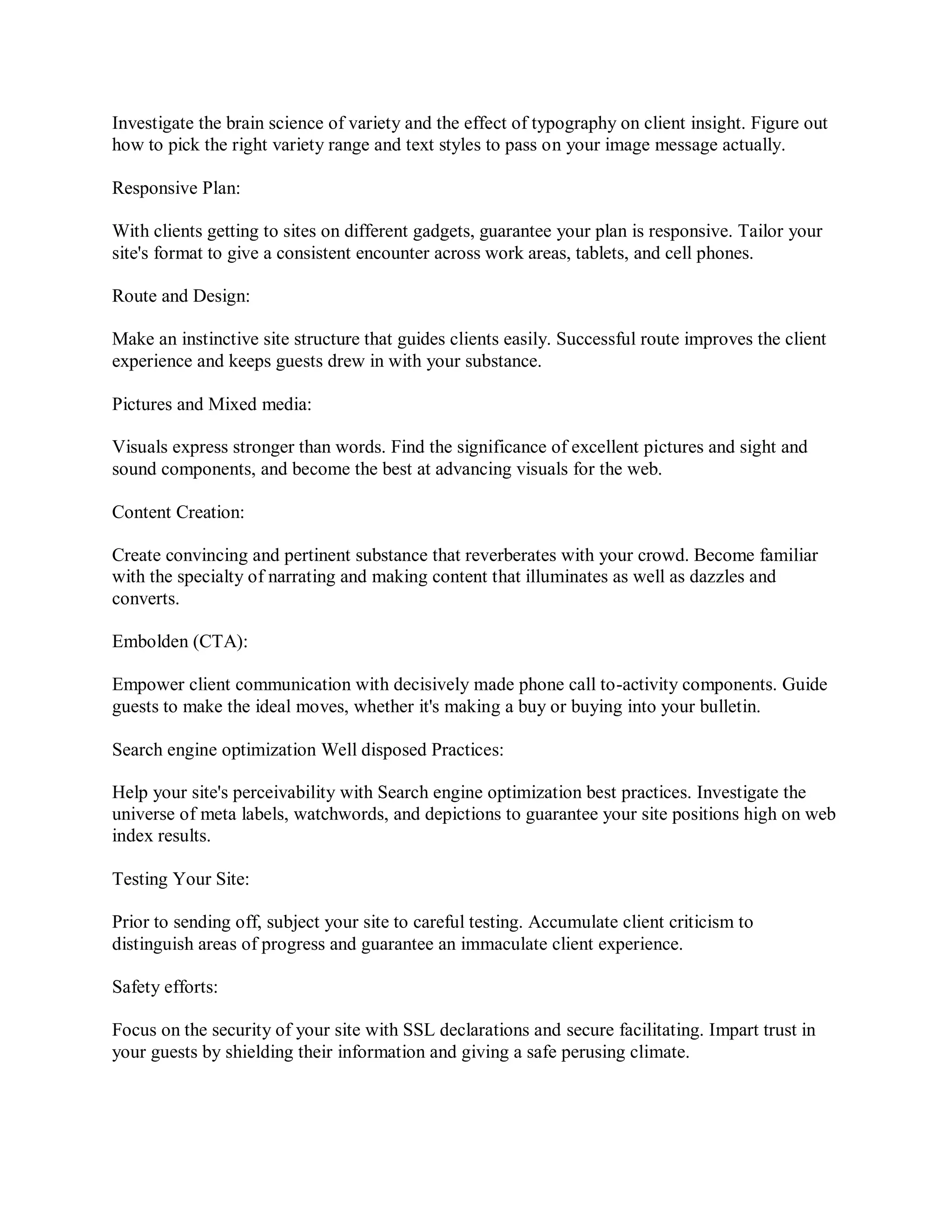 Investigate the brain science of variety and the effect of typography on client insight. Figure out
how to pick the right variety range and text styles to pass on your image message actually.
Responsive Plan:
With clients getting to sites on different gadgets, guarantee your plan is responsive. Tailor your
site's format to give a consistent encounter across work areas, tablets, and cell phones.
Route and Design:
Make an instinctive site structure that guides clients easily. Successful route improves the client
experience and keeps guests drew in with your substance.
Pictures and Mixed media:
Visuals express stronger than words. Find the significance of excellent pictures and sight and
sound components, and become the best at advancing visuals for the web.
Content Creation:
Create convincing and pertinent substance that reverberates with your crowd. Become familiar
with the specialty of narrating and making content that illuminates as well as dazzles and
converts.
Embolden (CTA):
Empower client communication with decisively made phone call to-activity components. Guide
guests to make the ideal moves, whether it's making a buy or buying into your bulletin.
Search engine optimization Well disposed Practices:
Help your site's perceivability with Search engine optimization best practices. Investigate the
universe of meta labels, watchwords, and depictions to guarantee your site positions high on web
index results.
Testing Your Site:
Prior to sending off, subject your site to careful testing. Accumulate client criticism to
distinguish areas of progress and guarantee an immaculate client experience.
Safety efforts:
Focus on the security of your site with SSL declarations and secure facilitating. Impart trust in
your guests by shielding their information and giving a safe perusing climate.
 