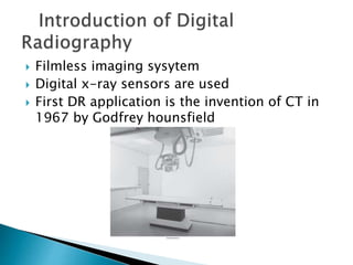  Filmless imaging sysytem
 Digital x-ray sensors are used
 First DR application is the invention of CT in
1967 by Godfrey hounsfield
 