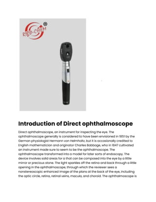 Introduction of Direct ophthalmoscope
Direct ophthalmoscope, an instrument for inspecting the eye. The
ophthalmoscope generally is considered to have been envisioned in 1851 by the
German physiologist Hermann von Helmholtz, but it is occasionally credited to
English mathematician and originator Charles Babbage, who in 1847 cultivated
an instrument made sure to seem to be the ophthalmoscope. The
ophthalmoscope transformed into a model for later sorts of endoscopy. The
device involves solid areas for a that can be composed into the eye by a little
mirror or precious stone. The light sparkles off the retina and back through a little
opening in the ophthalmoscope, through which the reviewer sees a
nonstereoscopic enhanced image of the plans at the back of the eye, including
the optic circle, retina, retinal veins, macula, and choroid. The ophthalmoscope is
 