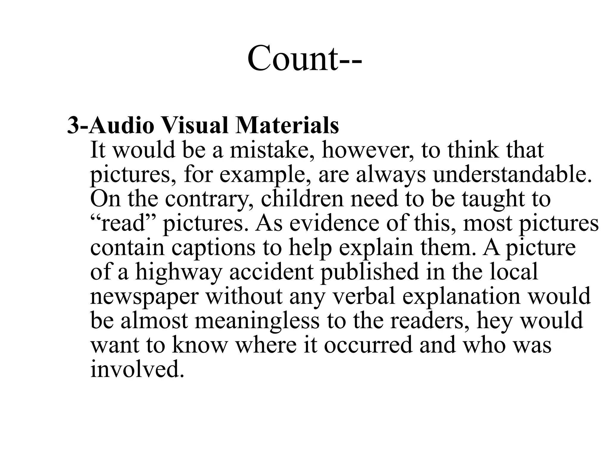 Count--
3-Audio Visual Materials
It would be a mistake, however, to think that
pictures, for example, are always understandable.
On the contrary, children need to be taught to
“read” pictures. As evidence of this, most pictures
contain captions to help explain them. A picture
of a highway accident published in the local
newspaper without any verbal explanation would
be almost meaningless to the readers, hey would
want to know where it occurred and who was
involved.
 