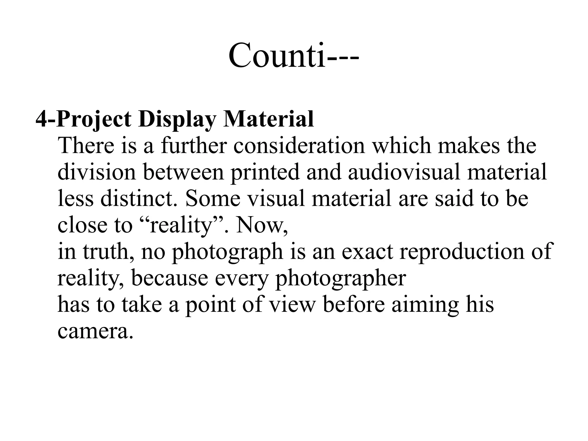 Counti---
4-Project Display Material
There is a further consideration which makes the
division between printed and audiovisual material
less distinct. Some visual material are said to be
close to “reality”. Now,
in truth, no photograph is an exact reproduction of
reality, because every photographer
has to take a point of view before aiming his
camera.
 