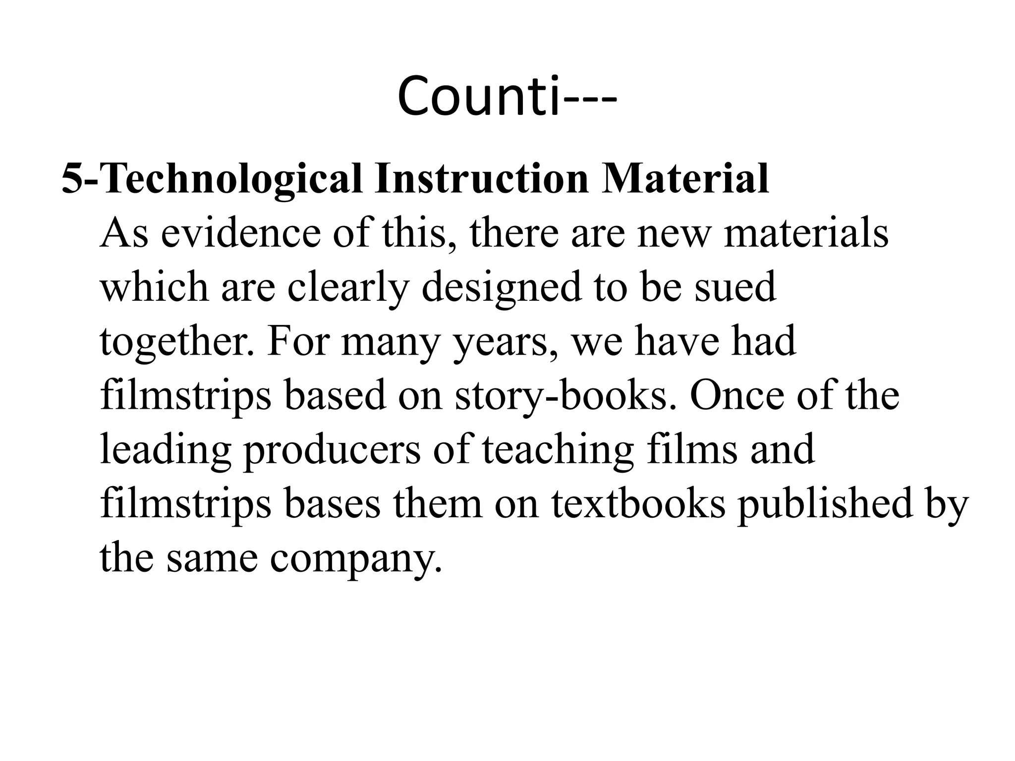 Counti---
5-Technological Instruction Material
As evidence of this, there are new materials
which are clearly designed to be sued
together. For many years, we have had
filmstrips based on story-books. Once of the
leading producers of teaching films and
filmstrips bases them on textbooks published by
the same company.
 