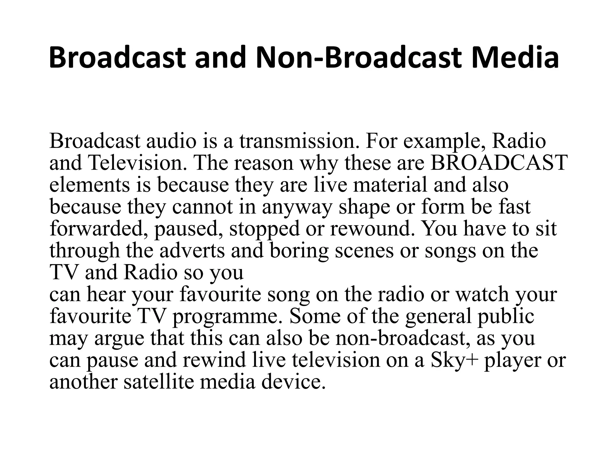 Broadcast and Non-Broadcast Media
Broadcast audio is a transmission. For example, Radio
and Television. The reason why these are BROADCAST
elements is because they are live material and also
because they cannot in anyway shape or form be fast
forwarded, paused, stopped or rewound. You have to sit
through the adverts and boring scenes or songs on the
TV and Radio so you
can hear your favourite song on the radio or watch your
favourite TV programme. Some of the general public
may argue that this can also be non-broadcast, as you
can pause and rewind live television on a Sky+ player or
another satellite media device.
 