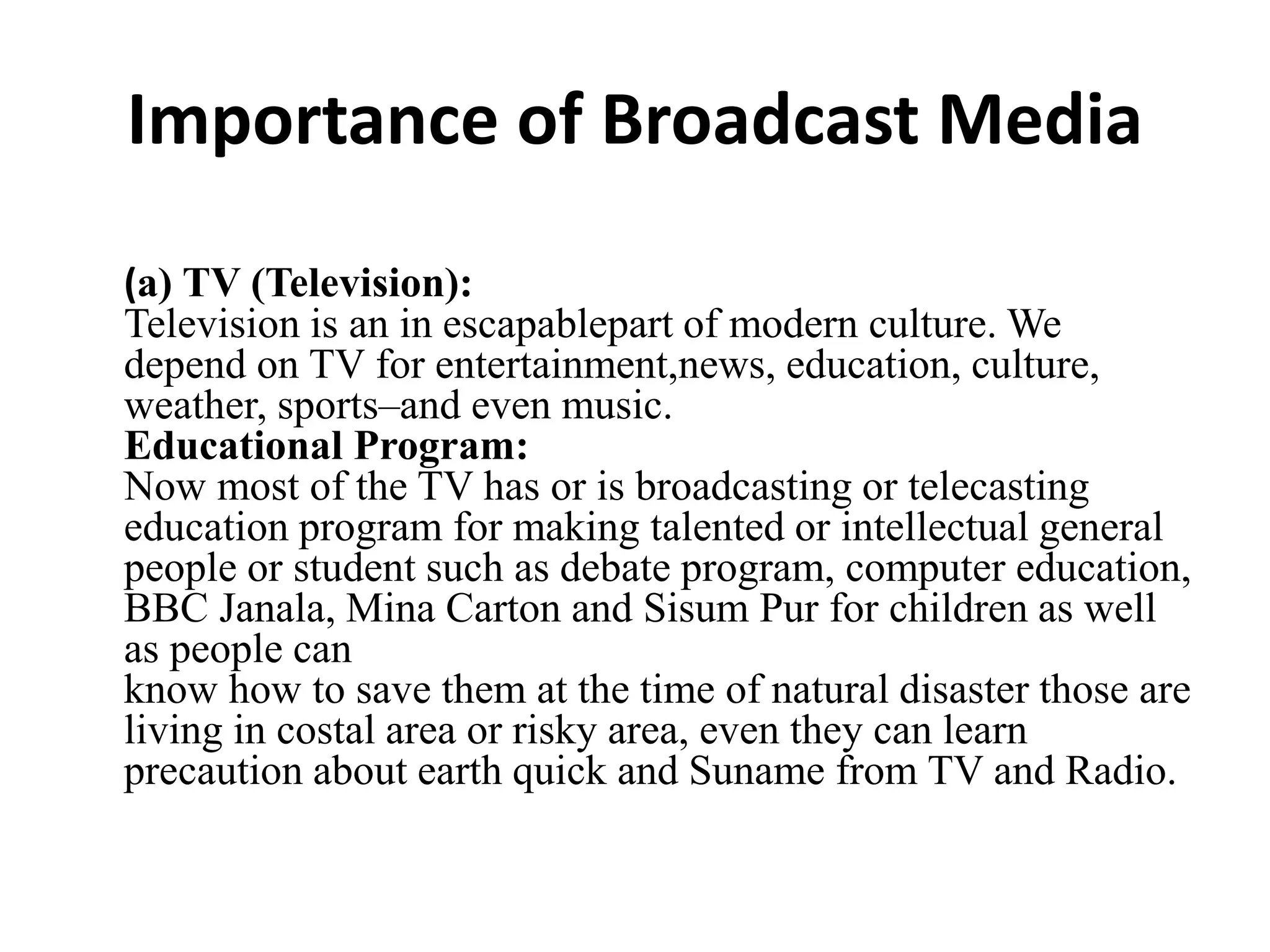 Importance of Broadcast Media
(a) TV (Television):
Television is an in escapablepart of modern culture. We
depend on TV for entertainment,news, education, culture,
weather, sports–and even music.
Educational Program:
Now most of the TV has or is broadcasting or telecasting
education program for making talented or intellectual general
people or student such as debate program, computer education,
BBC Janala, Mina Carton and Sisum Pur for children as well
as people can
know how to save them at the time of natural disaster those are
living in costal area or risky area, even they can learn
precaution about earth quick and Suname from TV and Radio.
 