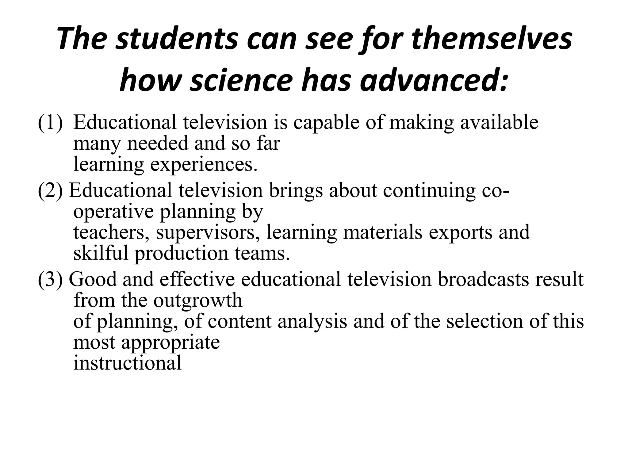The students can see for themselves
how science has advanced:
(1) Educational television is capable of making available
many needed and so far
learning experiences.
(2) Educational television brings about continuing co-
operative planning by
teachers, supervisors, learning materials exports and
skilful production teams.
(3) Good and effective educational television broadcasts result
from the outgrowth
of planning, of content analysis and of the selection of this
most appropriate
instructional
 