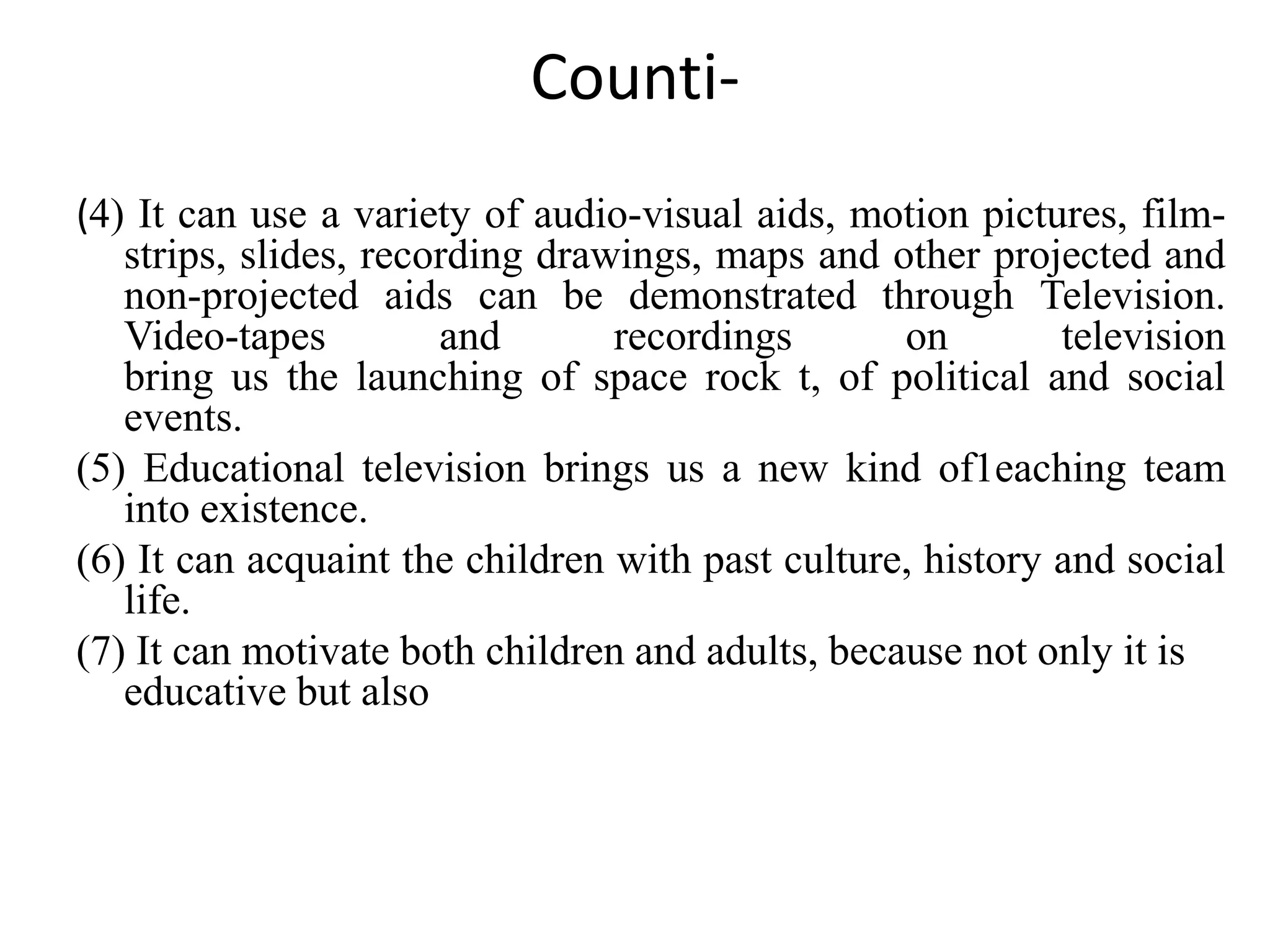 Counti-
(4) It can use a variety of audio-visual aids, motion pictures, film-
strips, slides, recording drawings, maps and other projected and
non-projected aids can be demonstrated through Television.
Video-tapes and recordings on television
bring us the launching of space rock t, of political and social
events.
(5) Educational television brings us a new kind of1eaching team
into existence.
(6) It can acquaint the children with past culture, history and social
life.
(7) It can motivate both children and adults, because not only it is
educative but also
 