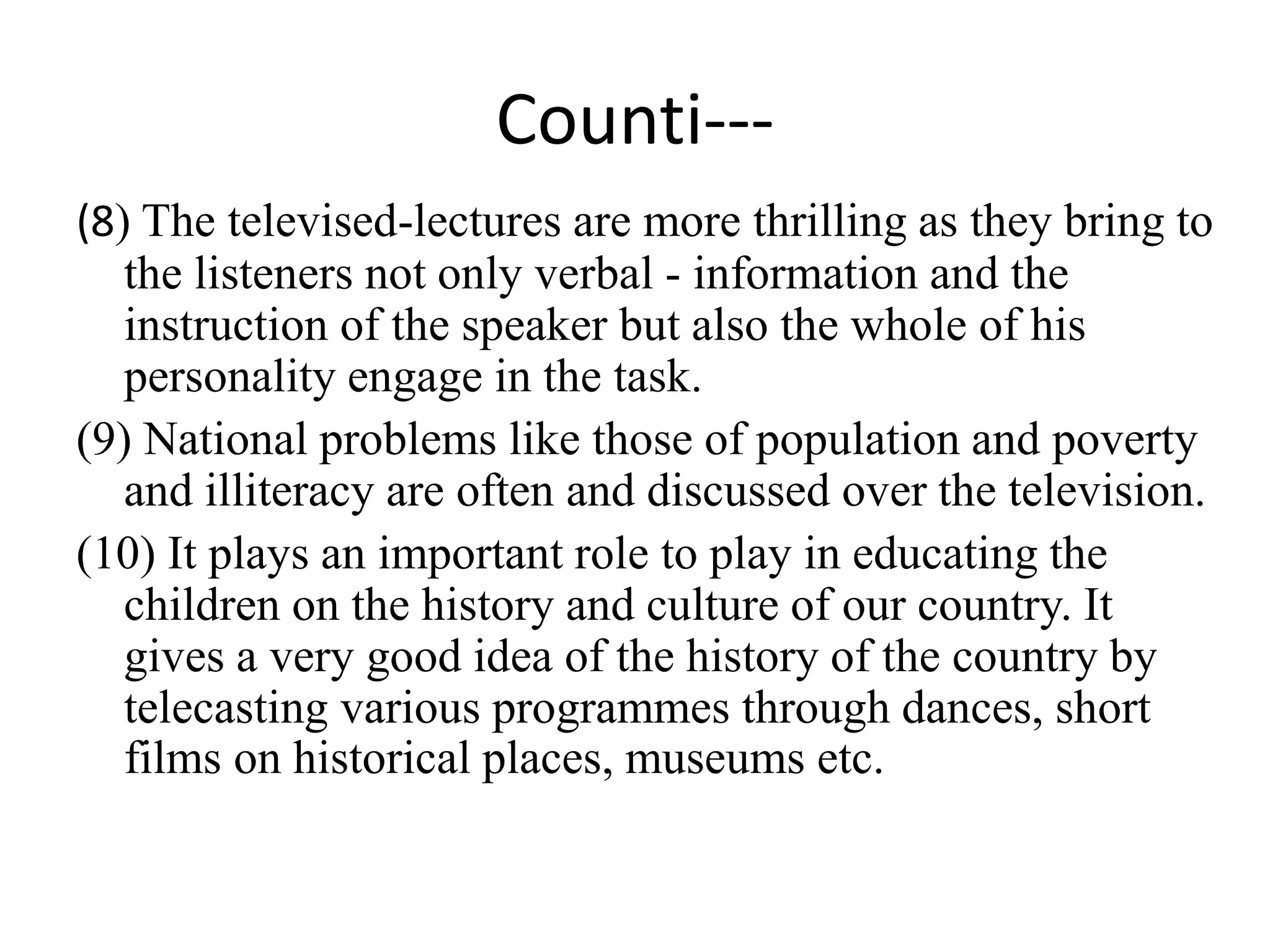 Counti---
(8) The televised-lectures are more thrilling as they bring to
the listeners not only verbal - information and the
instruction of the speaker but also the whole of his
personality engage in the task.
(9) National problems like those of population and poverty
and illiteracy are often and discussed over the television.
(10) It plays an important role to play in educating the
children on the history and culture of our country. It
gives a very good idea of the history of the country by
telecasting various programmes through dances, short
films on historical places, museums etc.
 