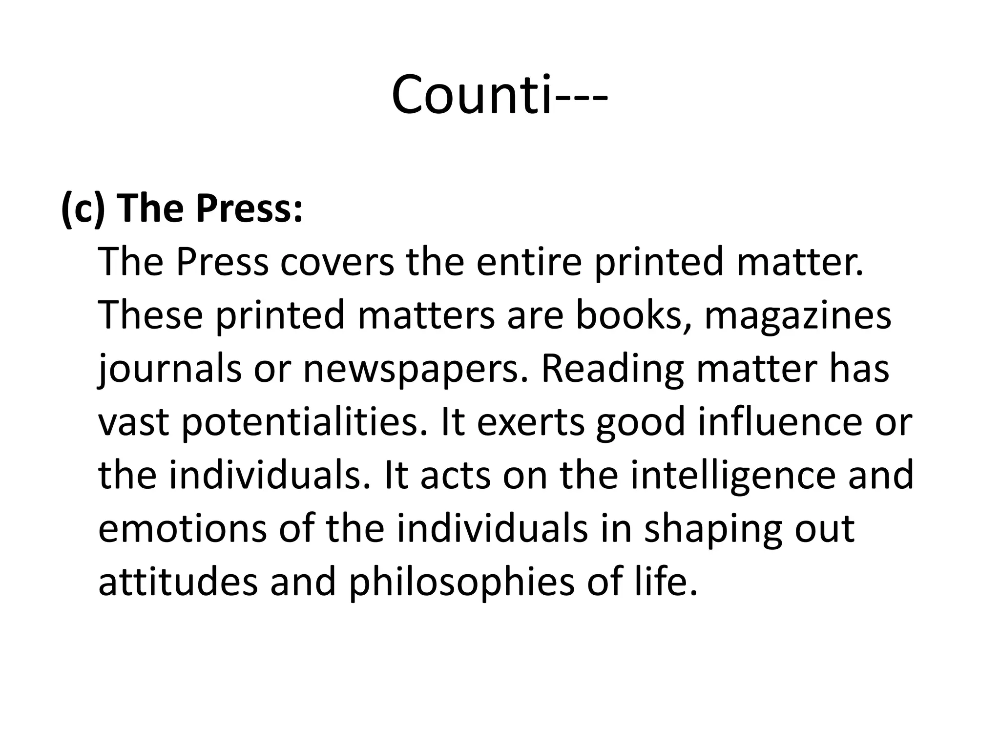 Counti---
(c) The Press:
The Press covers the entire printed matter.
These printed matters are books, magazines
journals or newspapers. Reading matter has
vast potentialities. It exerts good influence or
the individuals. It acts on the intelligence and
emotions of the individuals in shaping out
attitudes and philosophies of life.
 