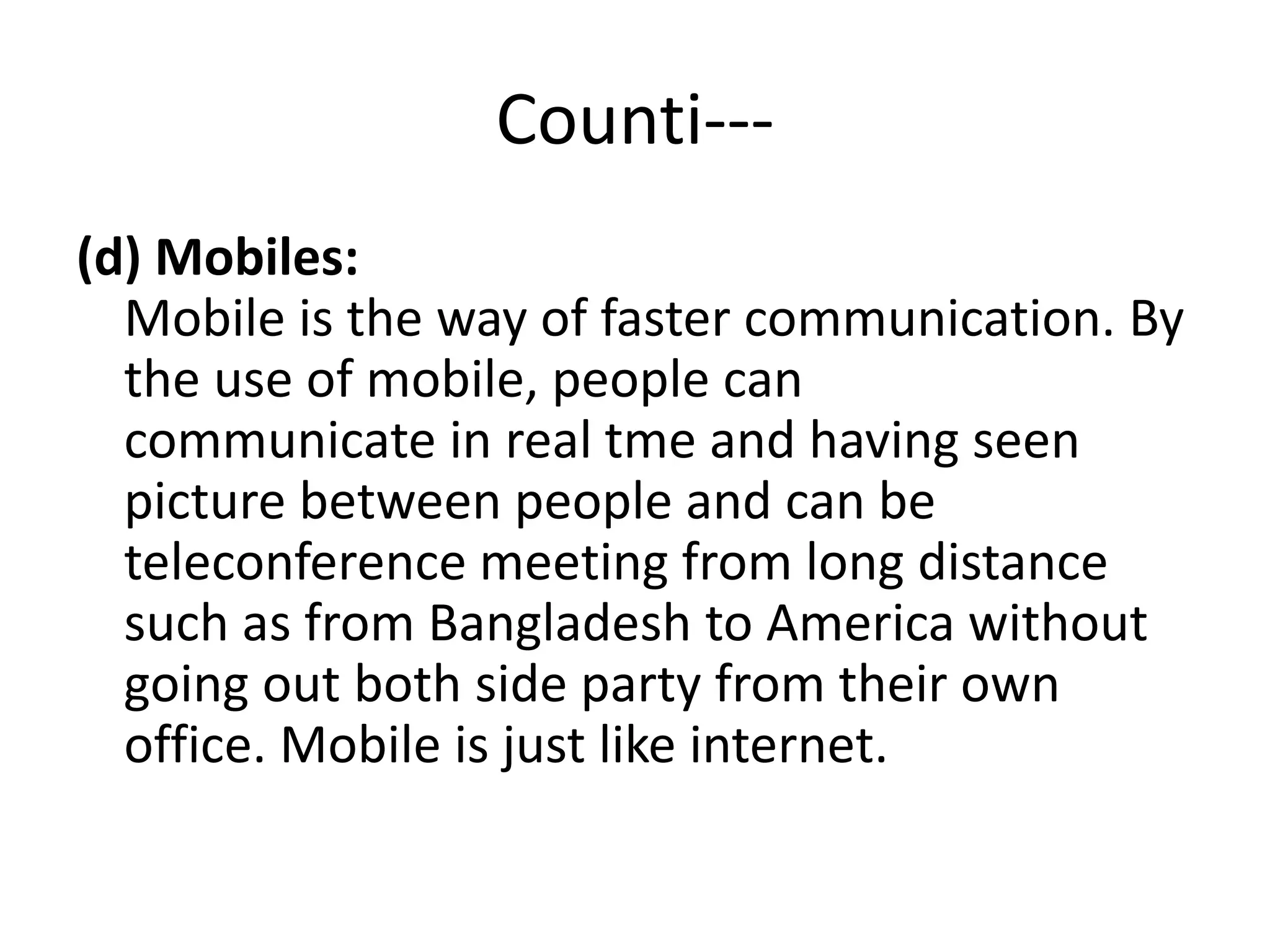 Counti---
(d) Mobiles:
Mobile is the way of faster communication. By
the use of mobile, people can
communicate in real tme and having seen
picture between people and can be
teleconference meeting from long distance
such as from Bangladesh to America without
going out both side party from their own
office. Mobile is just like internet.
 