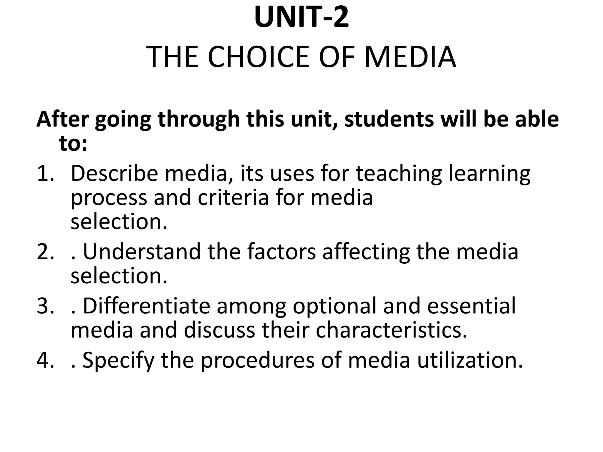 UNIT-2
THE CHOICE OF MEDIA
After going through this unit, students will be able
to:
1. Describe media, its uses for teaching learning
process and criteria for media
selection.
2. . Understand the factors affecting the media
selection.
3. . Differentiate among optional and essential
media and discuss their characteristics.
4. . Specify the procedures of media utilization.
 
