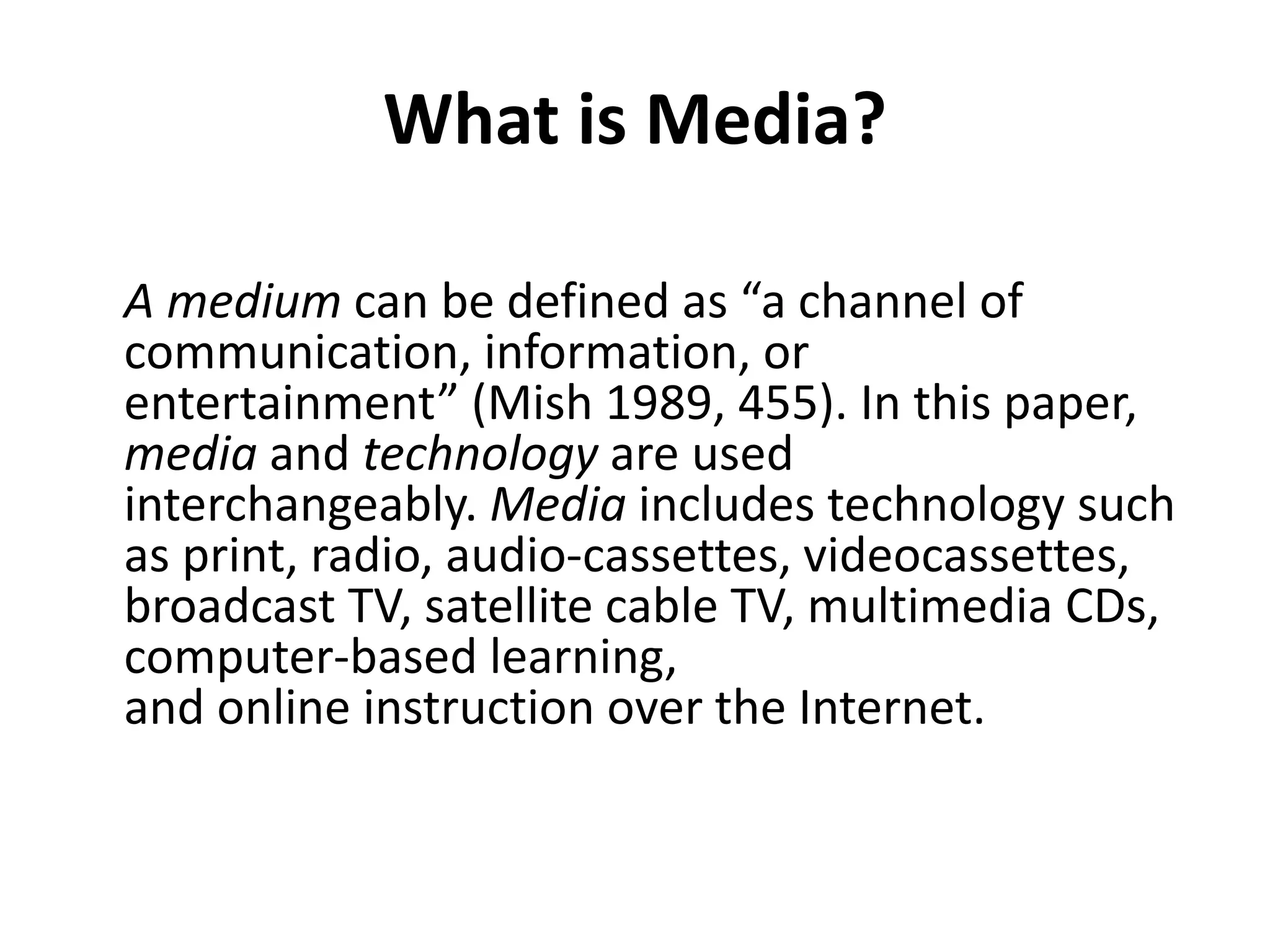 What is Media?
A medium can be defined as “a channel of
communication, information, or
entertainment” (Mish 1989, 455). In this paper,
media and technology are used
interchangeably. Media includes technology such
as print, radio, audio-cassettes, videocassettes,
broadcast TV, satellite cable TV, multimedia CDs,
computer-based learning,
and online instruction over the Internet.
 