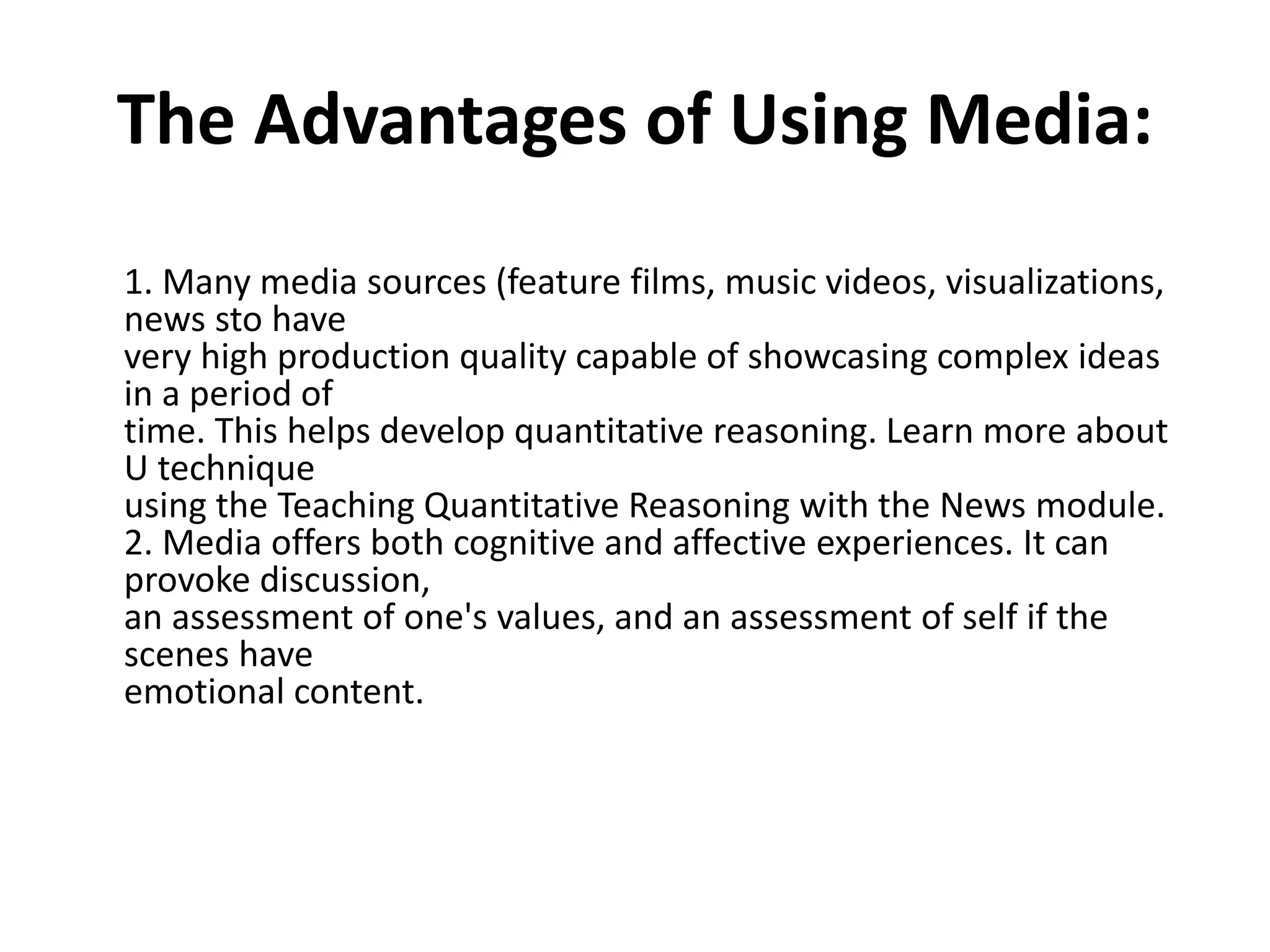 The Advantages of Using Media:
1. Many media sources (feature films, music videos, visualizations,
news sto have
very high production quality capable of showcasing complex ideas
in a period of
time. This helps develop quantitative reasoning. Learn more about
U technique
using the Teaching Quantitative Reasoning with the News module.
2. Media offers both cognitive and affective experiences. It can
provoke discussion,
an assessment of one's values, and an assessment of self if the
scenes have
emotional content.
 
