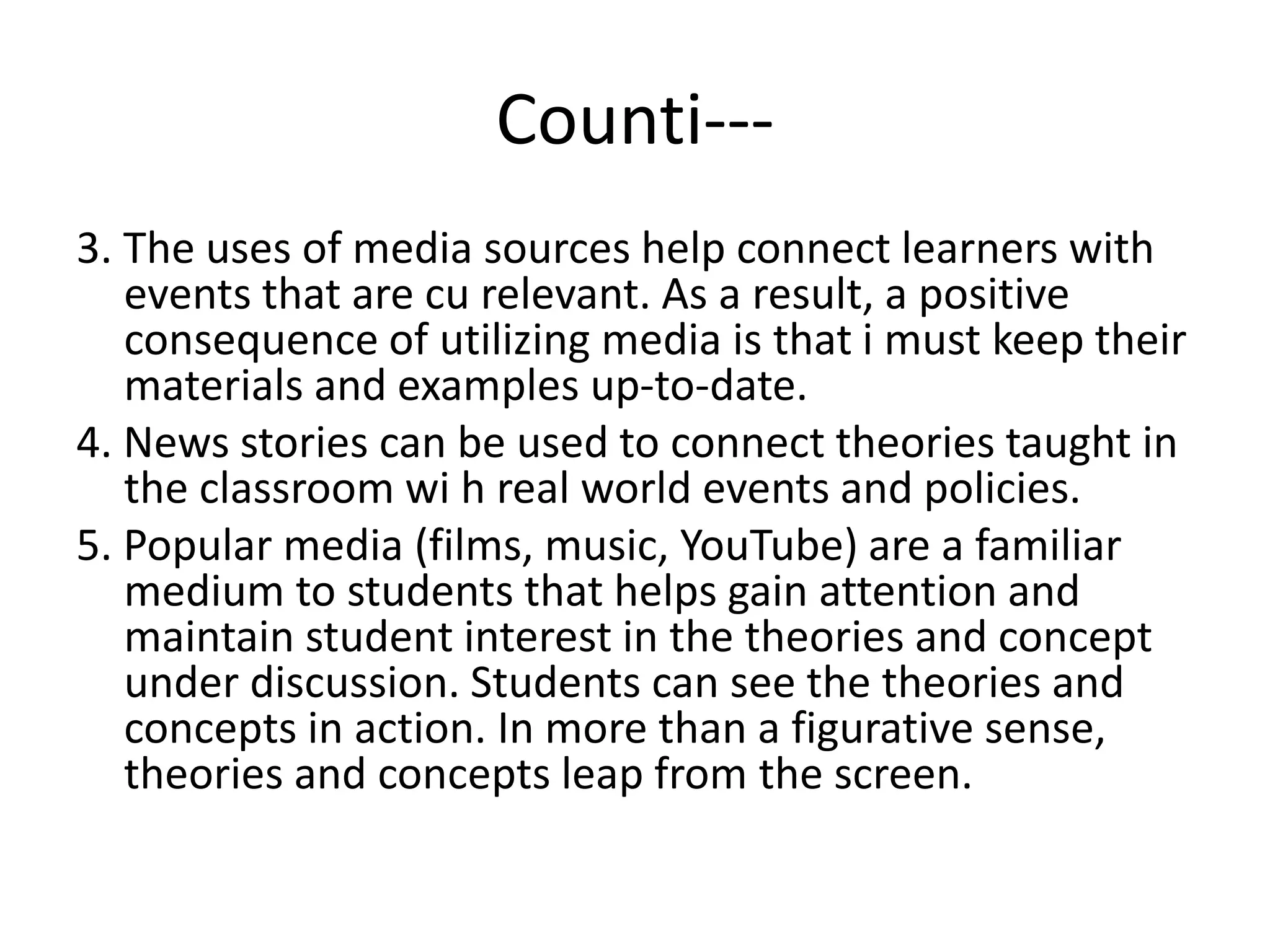 Counti---
3. The uses of media sources help connect learners with
events that are cu relevant. As a result, a positive
consequence of utilizing media is that i must keep their
materials and examples up-to-date.
4. News stories can be used to connect theories taught in
the classroom wi h real world events and policies.
5. Popular media (films, music, YouTube) are a familiar
medium to students that helps gain attention and
maintain student interest in the theories and concept
under discussion. Students can see the theories and
concepts in action. In more than a figurative sense,
theories and concepts leap from the screen.
 