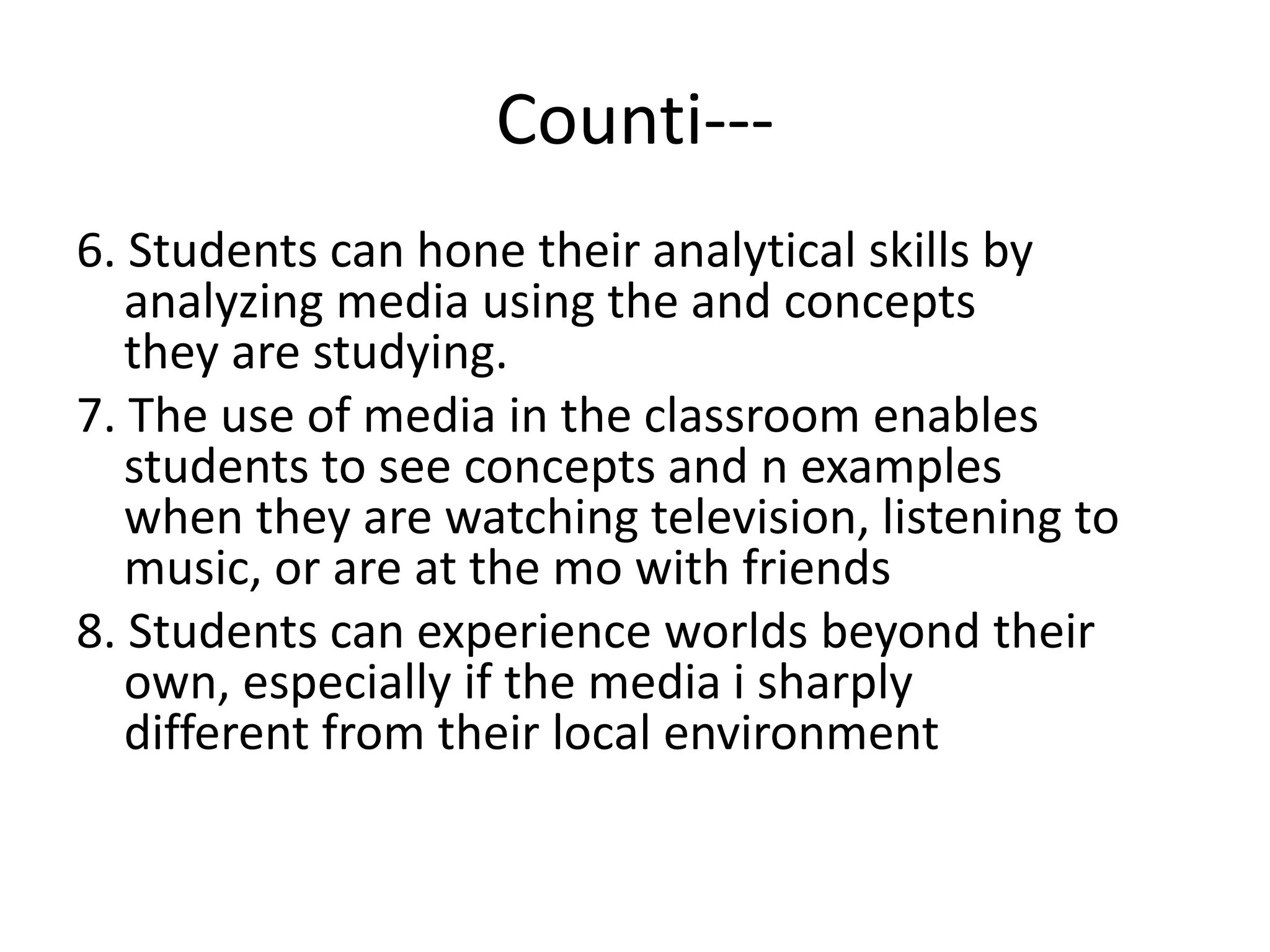Counti---
6. Students can hone their analytical skills by
analyzing media using the and concepts
they are studying.
7. The use of media in the classroom enables
students to see concepts and n examples
when they are watching television, listening to
music, or are at the mo with friends
8. Students can experience worlds beyond their
own, especially if the media i sharply
different from their local environment
 