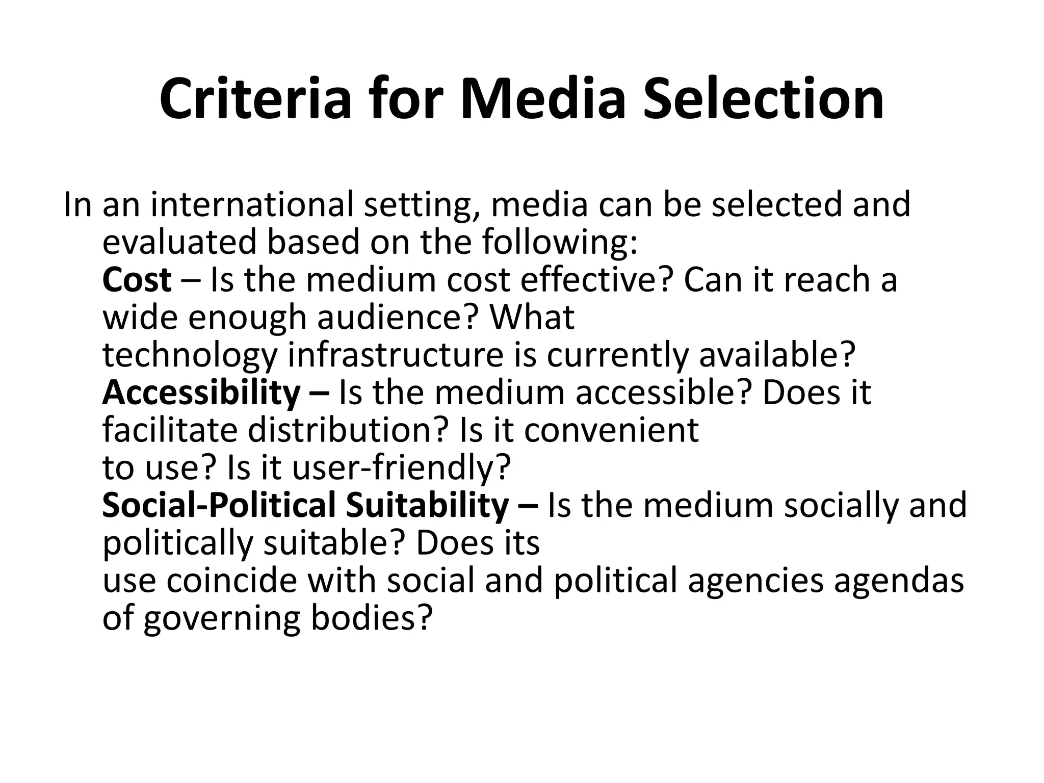 Criteria for Media Selection
In an international setting, media can be selected and
evaluated based on the following:
Cost – Is the medium cost effective? Can it reach a
wide enough audience? What
technology infrastructure is currently available?
Accessibility – Is the medium accessible? Does it
facilitate distribution? Is it convenient
to use? Is it user-friendly?
Social-Political Suitability – Is the medium socially and
politically suitable? Does its
use coincide with social and political agencies agendas
of governing bodies?
 