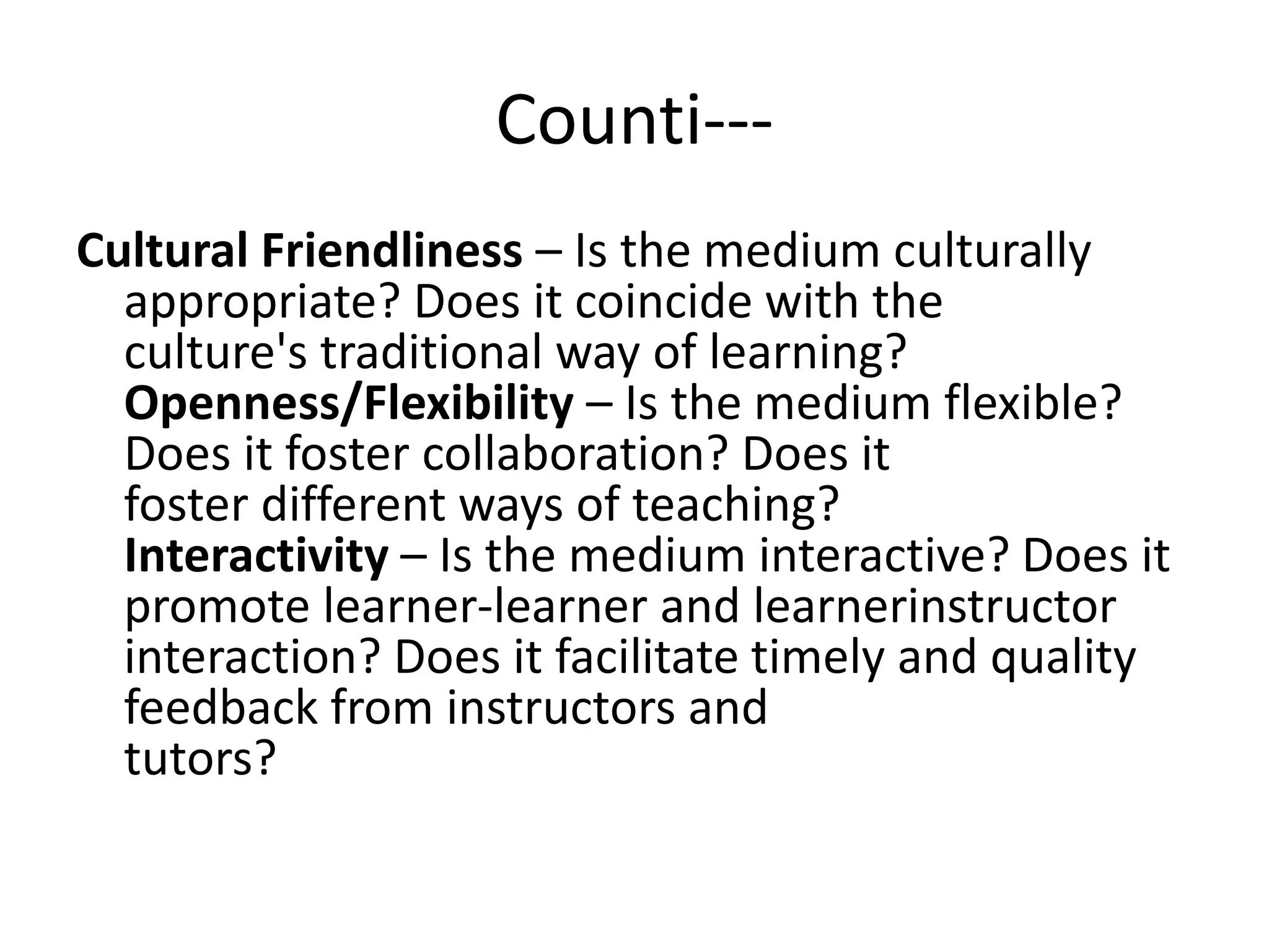 Counti---
Cultural Friendliness – Is the medium culturally
appropriate? Does it coincide with the
culture's traditional way of learning?
Openness/Flexibility – Is the medium flexible?
Does it foster collaboration? Does it
foster different ways of teaching?
Interactivity – Is the medium interactive? Does it
promote learner-learner and learnerinstructor
interaction? Does it facilitate timely and quality
feedback from instructors and
tutors?
 