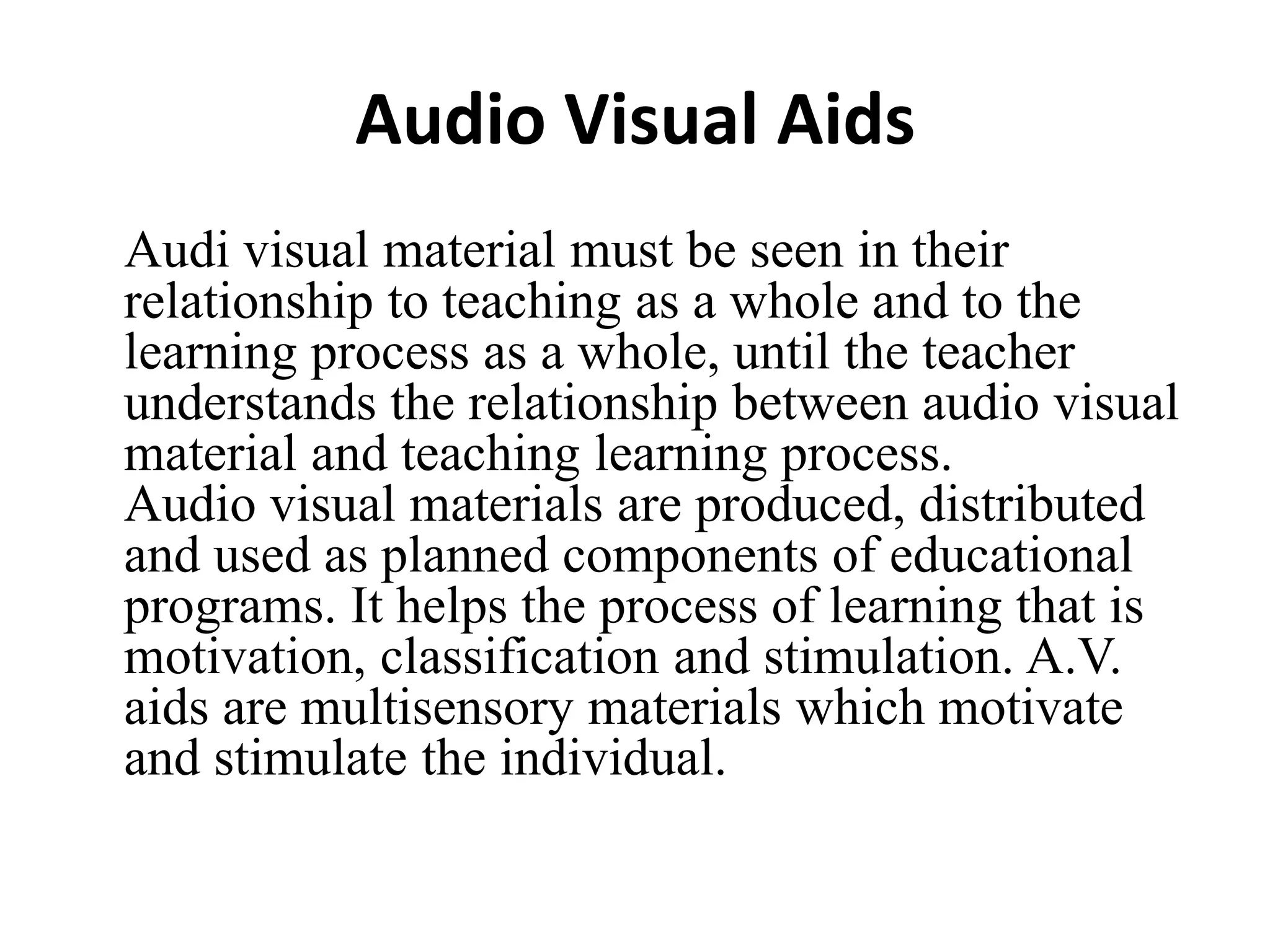 Audio Visual Aids
Audi visual material must be seen in their
relationship to teaching as a whole and to the
learning process as a whole, until the teacher
understands the relationship between audio visual
material and teaching learning process.
Audio visual materials are produced, distributed
and used as planned components of educational
programs. It helps the process of learning that is
motivation, classification and stimulation. A.V.
aids are multisensory materials which motivate
and stimulate the individual.
 
