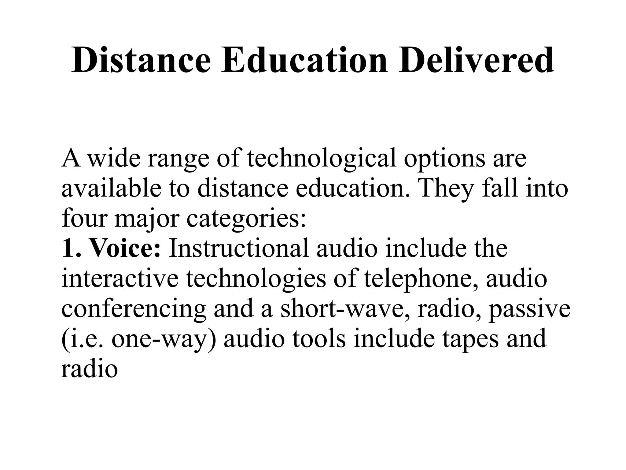Distance Education Delivered
A wide range of technological options are
available to distance education. They fall into
four major categories:
1. Voice: Instructional audio include the
interactive technologies of telephone, audio
conferencing and a short-wave, radio, passive
(i.e. one-way) audio tools include tapes and
radio
 