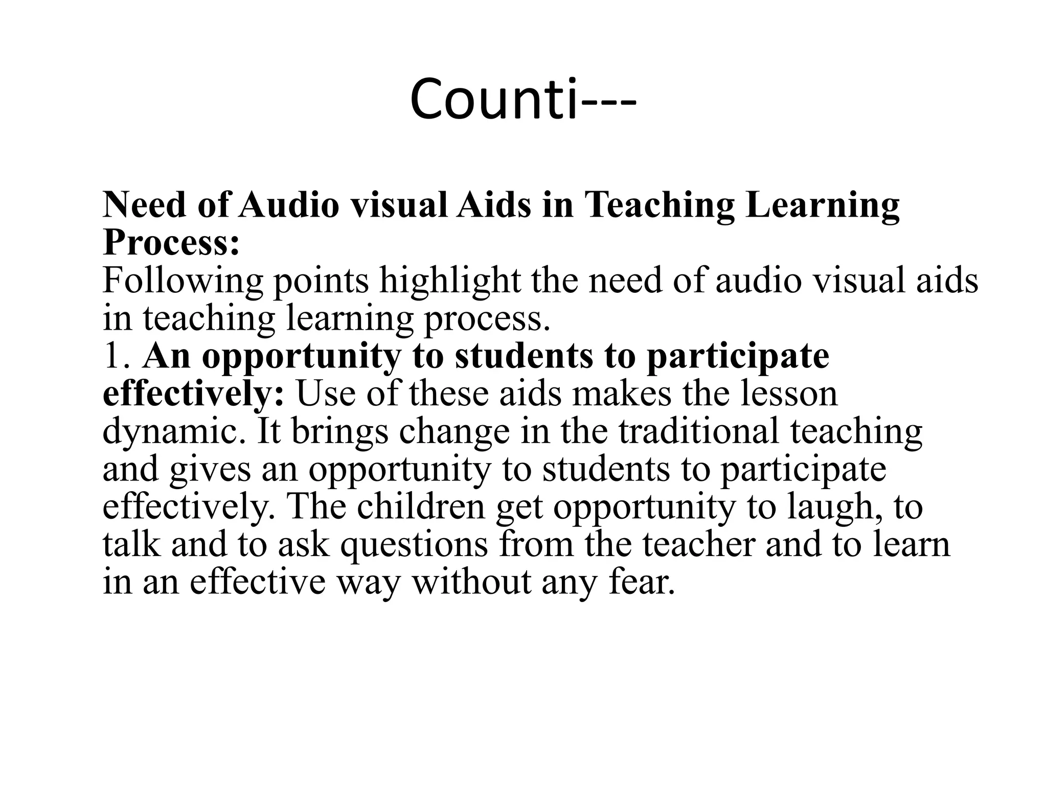 Counti---
Need of Audio visual Aids in Teaching Learning
Process:
Following points highlight the need of audio visual aids
in teaching learning process.
1. An opportunity to students to participate
effectively: Use of these aids makes the lesson
dynamic. It brings change in the traditional teaching
and gives an opportunity to students to participate
effectively. The children get opportunity to laugh, to
talk and to ask questions from the teacher and to learn
in an effective way without any fear.
 